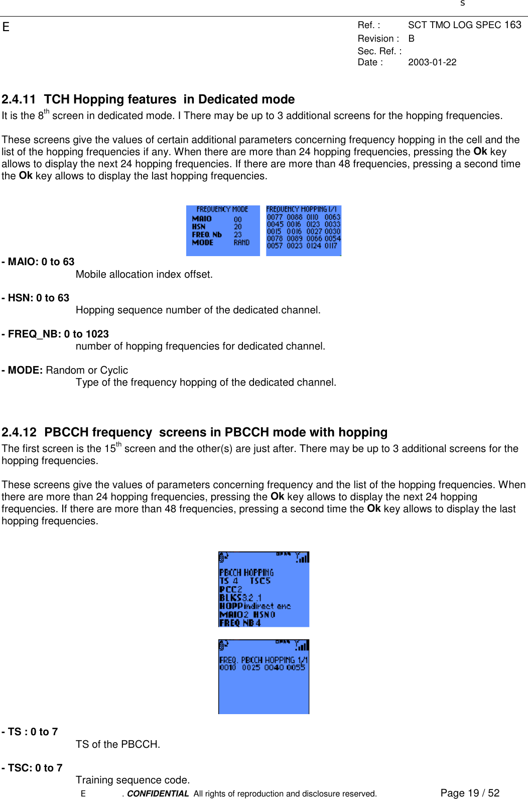 sERef. : SCT TMO LOG SPEC 163Revision : BSec. Ref. :Date : 2003-01-22E. CONFIDENTIAL  All rights of reproduction and disclosure reserved. Page 19 / 522.4.11  TCH Hopping features  in Dedicated modeIt is the 8th screen in dedicated mode. I There may be up to 3 additional screens for the hopping frequencies.These screens give the values of certain additional parameters concerning frequency hopping in the cell and thelist of the hopping frequencies if any. When there are more than 24 hopping frequencies, pressing the Ok keyallows to display the next 24 hopping frequencies. If there are more than 48 frequencies, pressing a second timethe Ok key allows to display the last hopping frequencies.  - MAIO: 0 to 63Mobile allocation index offset.- HSN: 0 to 63 Hopping sequence number of the dedicated channel.- FREQ_NB: 0 to 1023number of hopping frequencies for dedicated channel.- MODE: Random or CyclicType of the frequency hopping of the dedicated channel.2.4.12  PBCCH frequency  screens in PBCCH mode with hoppingThe first screen is the 15th screen and the other(s) are just after. There may be up to 3 additional screens for thehopping frequencies.These screens give the values of parameters concerning frequency and the list of the hopping frequencies. Whenthere are more than 24 hopping frequencies, pressing the Ok key allows to display the next 24 hoppingfrequencies. If there are more than 48 frequencies, pressing a second time the Ok key allows to display the lasthopping frequencies.- TS : 0 to 7 TS of the PBCCH.- TSC: 0 to 7 Training sequence code.