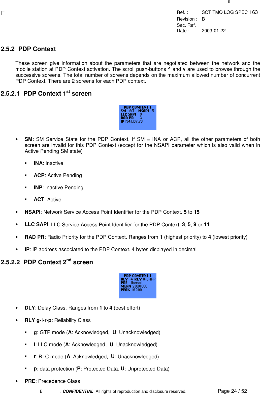 sERef. : SCT TMO LOG SPEC 163Revision : BSec. Ref. :Date : 2003-01-22E. CONFIDENTIAL  All rights of reproduction and disclosure reserved. Page 24 / 522.5.2 PDP ContextThese screen give information about the parameters that are negotiated between the network and themobile station at PDP Context activation. The scroll push-buttons ^ and v are used to browse through thesuccessive screens. The total number of screens depends on the maximum allowed number of concurrentPDP Context. There are 2 screens for each PDP context.2.5.2.1  PDP Context 1st screen• SM: SM Service State for the PDP Context. If SM = INA or ACP, all the other parameters of bothscreen are invalid for this PDP Context (except for the NSAPI parameter which is also valid when inActive Pending SM state)! INA: Inactive! ACP: Active Pending! INP: Inactive Pending! ACT: Active• NSAPI: Network Service Access Point Identifier for the PDP Context. 5 to 15• LLC SAPI: LLC Service Access Point Identifier for the PDP Context. 3, 5, 9 or 11• RAD PR: Radio Priority for the PDP Context. Ranges from 1 (highest priority) to 4 (lowest priority)• IP: IP address associated to the PDP Context. 4 bytes displayed in decimal2.5.2.2  PDP Context 2nd screen• DLY: Delay Class. Ranges from 1 to 4 (best effort)• RLY g-l-r-p: Reliability Class! g: GTP mode (A: Acknowledged,  U: Unacknowledged)! l: LLC mode (A: Acknowledged,  U: Unacknowledged)! r: RLC mode (A: Acknowledged,  U: Unacknowledged)! p: data protection (P: Protected Data, U: Unprotected Data)• PRE: Precedence Class