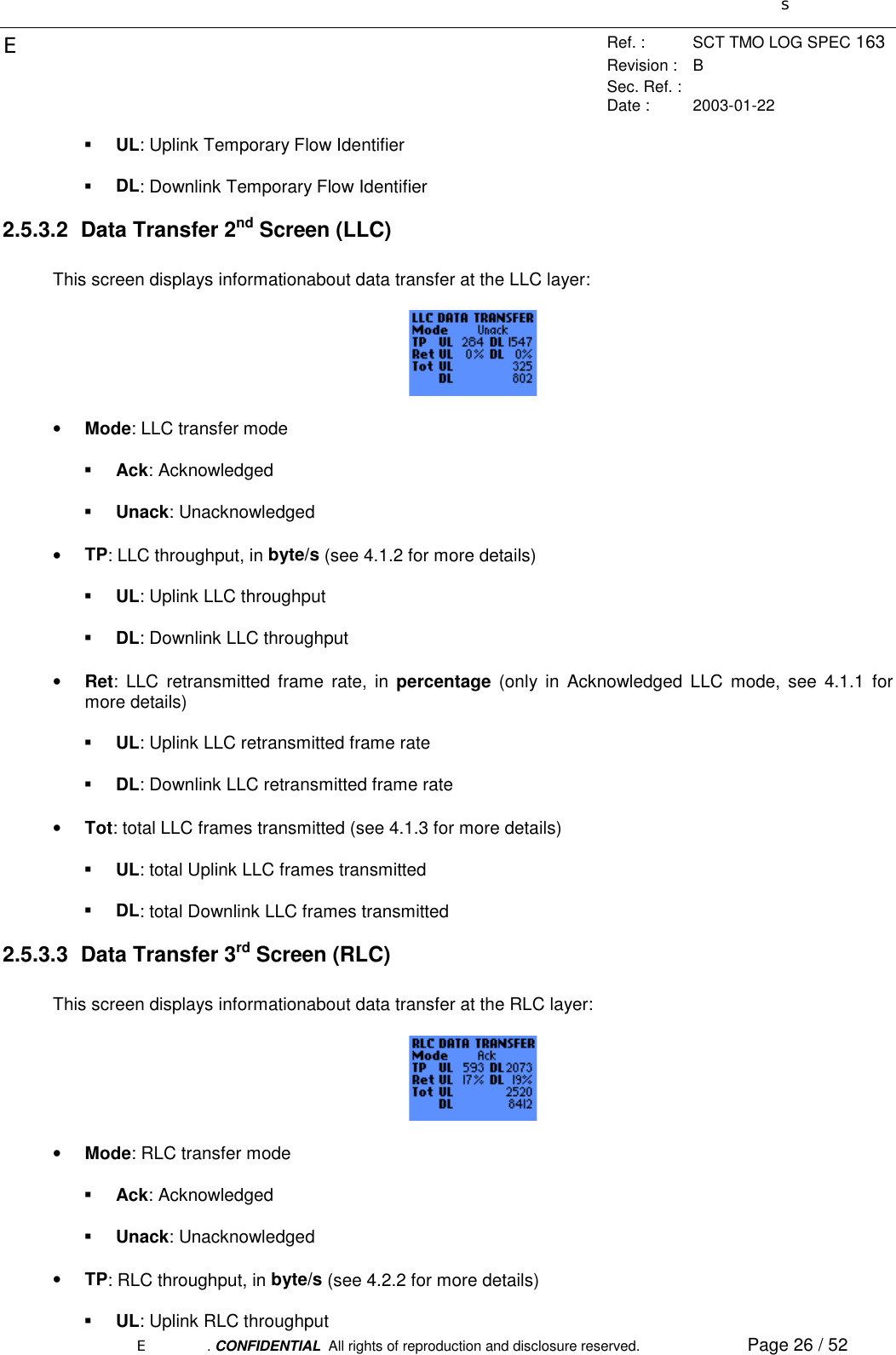 sERef. : SCT TMO LOG SPEC 163Revision : BSec. Ref. :Date : 2003-01-22E. CONFIDENTIAL  All rights of reproduction and disclosure reserved. Page 26 / 52! UL: Uplink Temporary Flow Identifier! DL: Downlink Temporary Flow Identifier2.5.3.2 Data Transfer 2nd Screen (LLC)This screen displays informationabout data transfer at the LLC layer:• Mode: LLC transfer mode! Ack: Acknowledged! Unack: Unacknowledged• TP: LLC throughput, in byte/s (see 4.1.2 for more details)! UL: Uplink LLC throughput! DL: Downlink LLC throughput• Ret: LLC retransmitted frame rate, in percentage (only in Acknowledged LLC mode, see 4.1.1 formore details)! UL: Uplink LLC retransmitted frame rate! DL: Downlink LLC retransmitted frame rate• Tot: total LLC frames transmitted (see 4.1.3 for more details)! UL: total Uplink LLC frames transmitted! DL: total Downlink LLC frames transmitted2.5.3.3 Data Transfer 3rd Screen (RLC)This screen displays informationabout data transfer at the RLC layer:• Mode: RLC transfer mode! Ack: Acknowledged! Unack: Unacknowledged• TP: RLC throughput, in byte/s (see 4.2.2 for more details)! UL: Uplink RLC throughput