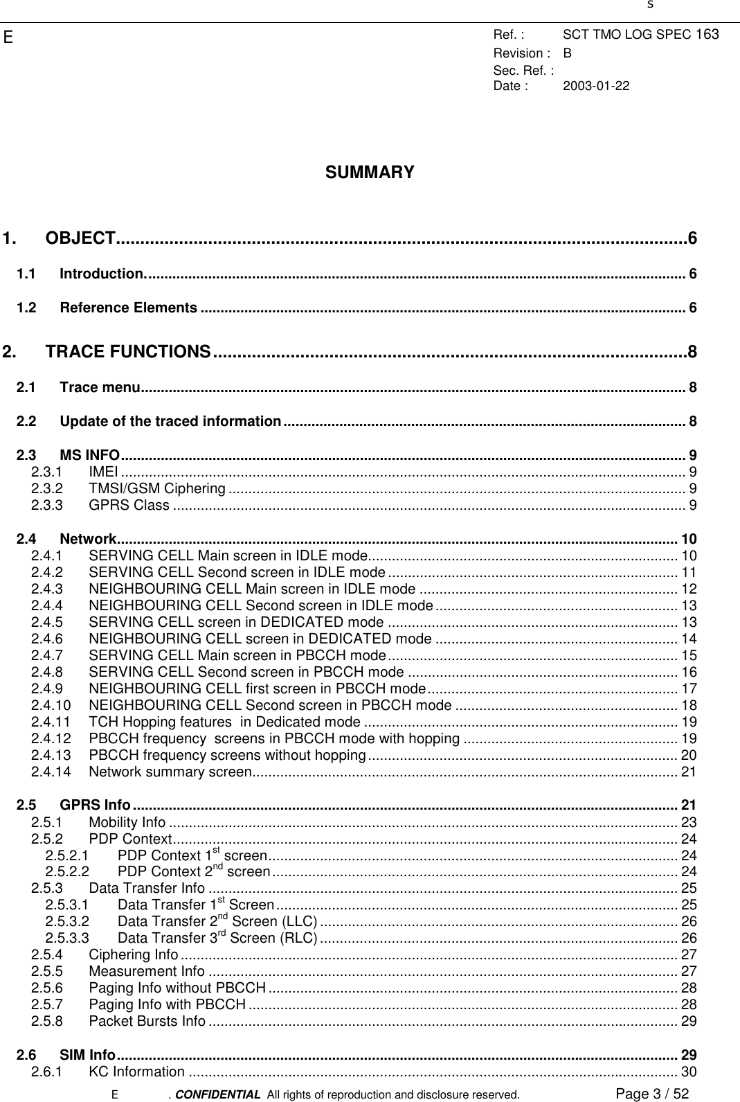 sERef. : SCT TMO LOG SPEC 163Revision : BSec. Ref. :Date : 2003-01-22E. CONFIDENTIAL  All rights of reproduction and disclosure reserved. Page 3 / 52SUMMARY1. OBJECT......................................................................................................................61.1 Introduction........................................................................................................................................ 61.2 Reference Elements .......................................................................................................................... 62. TRACE FUNCTIONS..................................................................................................82.1 Trace menu......................................................................................................................................... 82.2 Update of the traced information..................................................................................................... 82.3 MS INFO.............................................................................................................................................. 92.3.1 IMEI .............................................................................................................................................. 92.3.2 TMSI/GSM Ciphering ................................................................................................................... 92.3.3 GPRS Class ................................................................................................................................. 92.4 Network............................................................................................................................................. 102.4.1 SERVING CELL Main screen in IDLE mode.............................................................................. 102.4.2 SERVING CELL Second screen in IDLE mode ......................................................................... 112.4.3 NEIGHBOURING CELL Main screen in IDLE mode ................................................................. 122.4.4 NEIGHBOURING CELL Second screen in IDLE mode............................................................. 132.4.5 SERVING CELL screen in DEDICATED mode ......................................................................... 132.4.6 NEIGHBOURING CELL screen in DEDICATED mode ............................................................. 142.4.7 SERVING CELL Main screen in PBCCH mode......................................................................... 152.4.8 SERVING CELL Second screen in PBCCH mode .................................................................... 162.4.9 NEIGHBOURING CELL first screen in PBCCH mode............................................................... 172.4.10 NEIGHBOURING CELL Second screen in PBCCH mode ........................................................ 182.4.11 TCH Hopping features  in Dedicated mode ............................................................................... 192.4.12 PBCCH frequency  screens in PBCCH mode with hopping ...................................................... 192.4.13 PBCCH frequency screens without hopping.............................................................................. 202.4.14 Network summary screen........................................................................................................... 212.5 GPRS Info......................................................................................................................................... 212.5.1 Mobility Info ................................................................................................................................ 232.5.2 PDP Context............................................................................................................................... 242.5.2.1 PDP Context 1st screen....................................................................................................... 242.5.2.2 PDP Context 2nd screen...................................................................................................... 242.5.3 Data Transfer Info ...................................................................................................................... 252.5.3.1 Data Transfer 1st Screen..................................................................................................... 252.5.3.2 Data Transfer 2nd Screen (LLC).......................................................................................... 262.5.3.3 Data Transfer 3rd Screen (RLC).......................................................................................... 262.5.4 Ciphering Info............................................................................................................................. 272.5.5 Measurement Info ...................................................................................................................... 272.5.6 Paging Info without PBCCH ....................................................................................................... 282.5.7 Paging Info with PBCCH ............................................................................................................ 282.5.8 Packet Bursts Info ...................................................................................................................... 292.6 SIM Info............................................................................................................................................. 292.6.1 KC Information ........................................................................................................................... 30