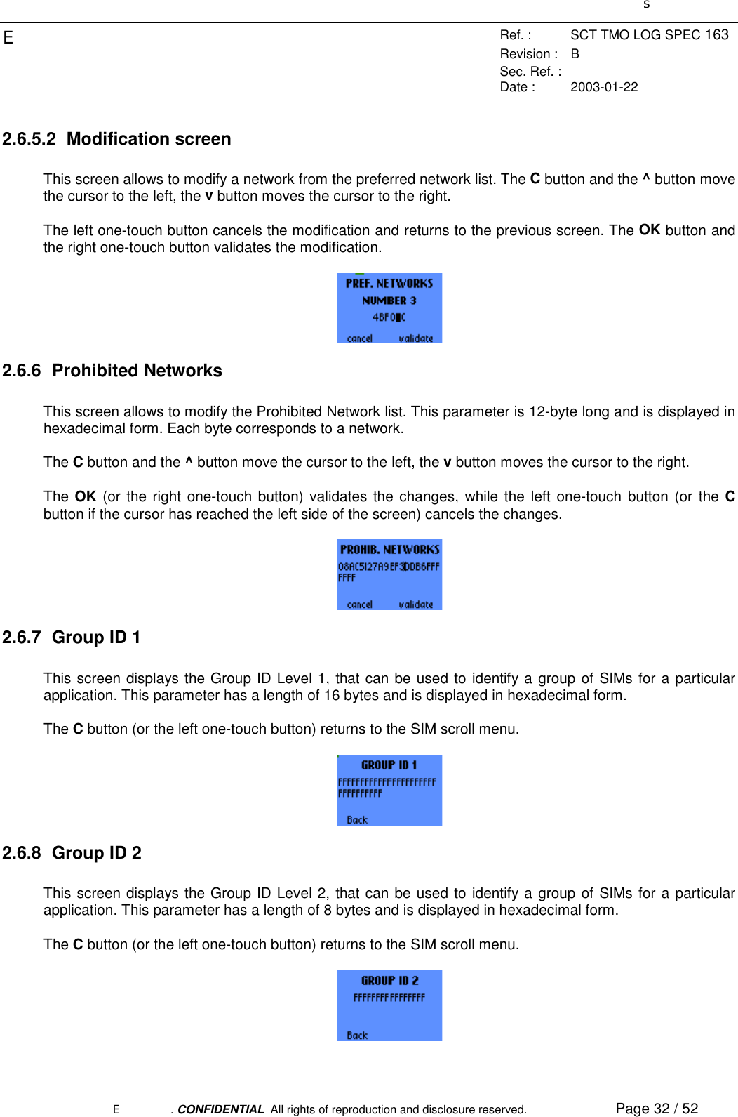 sERef. : SCT TMO LOG SPEC 163Revision : BSec. Ref. :Date : 2003-01-22E. CONFIDENTIAL  All rights of reproduction and disclosure reserved. Page 32 / 522.6.5.2 Modification screenThis screen allows to modify a network from the preferred network list. The C button and the ^ button movethe cursor to the left, the v button moves the cursor to the right.The left one-touch button cancels the modification and returns to the previous screen. The OK button andthe right one-touch button validates the modification.2.6.6 Prohibited NetworksThis screen allows to modify the Prohibited Network list. This parameter is 12-byte long and is displayed inhexadecimal form. Each byte corresponds to a network.The C button and the ^ button move the cursor to the left, the v button moves the cursor to the right.The OK (or the right one-touch button) validates the changes, while the left one-touch button (or the Cbutton if the cursor has reached the left side of the screen) cancels the changes.2.6.7  Group ID 1This screen displays the Group ID Level 1, that can be used to identify a group of SIMs for a particularapplication. This parameter has a length of 16 bytes and is displayed in hexadecimal form.The C button (or the left one-touch button) returns to the SIM scroll menu.2.6.8  Group ID 2This screen displays the Group ID Level 2, that can be used to identify a group of SIMs for a particularapplication. This parameter has a length of 8 bytes and is displayed in hexadecimal form.The C button (or the left one-touch button) returns to the SIM scroll menu.