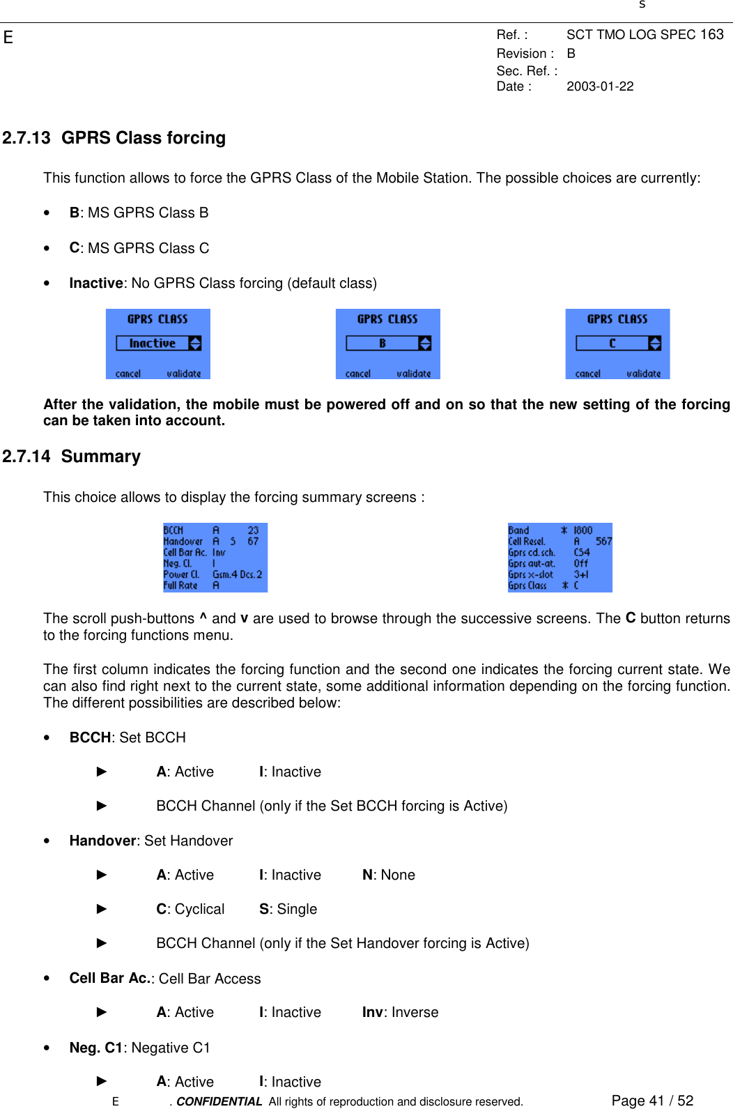 sERef. : SCT TMO LOG SPEC 163Revision : BSec. Ref. :Date : 2003-01-22E. CONFIDENTIAL  All rights of reproduction and disclosure reserved. Page 41 / 522.7.13  GPRS Class forcingThis function allows to force the GPRS Class of the Mobile Station. The possible choices are currently:• B: MS GPRS Class B• C: MS GPRS Class C• Inactive: No GPRS Class forcing (default class)After the validation, the mobile must be powered off and on so that the new setting of the forcingcan be taken into account.2.7.14 SummaryThis choice allows to display the forcing summary screens :The scroll push-buttons ^ and v are used to browse through the successive screens. The C button returnsto the forcing functions menu.The first column indicates the forcing function and the second one indicates the forcing current state. Wecan also find right next to the current state, some additional information depending on the forcing function.The different possibilities are described below:• BCCH: Set BCCH► A: Active I: Inactive►  BCCH Channel (only if the Set BCCH forcing is Active)• Handover: Set Handover► A: Active I: Inactive N: None► C: Cyclical S: Single►  BCCH Channel (only if the Set Handover forcing is Active)• Cell Bar Ac.: Cell Bar Access► A: Active I: Inactive Inv: Inverse• Neg. C1: Negative C1► A: Active I: Inactive