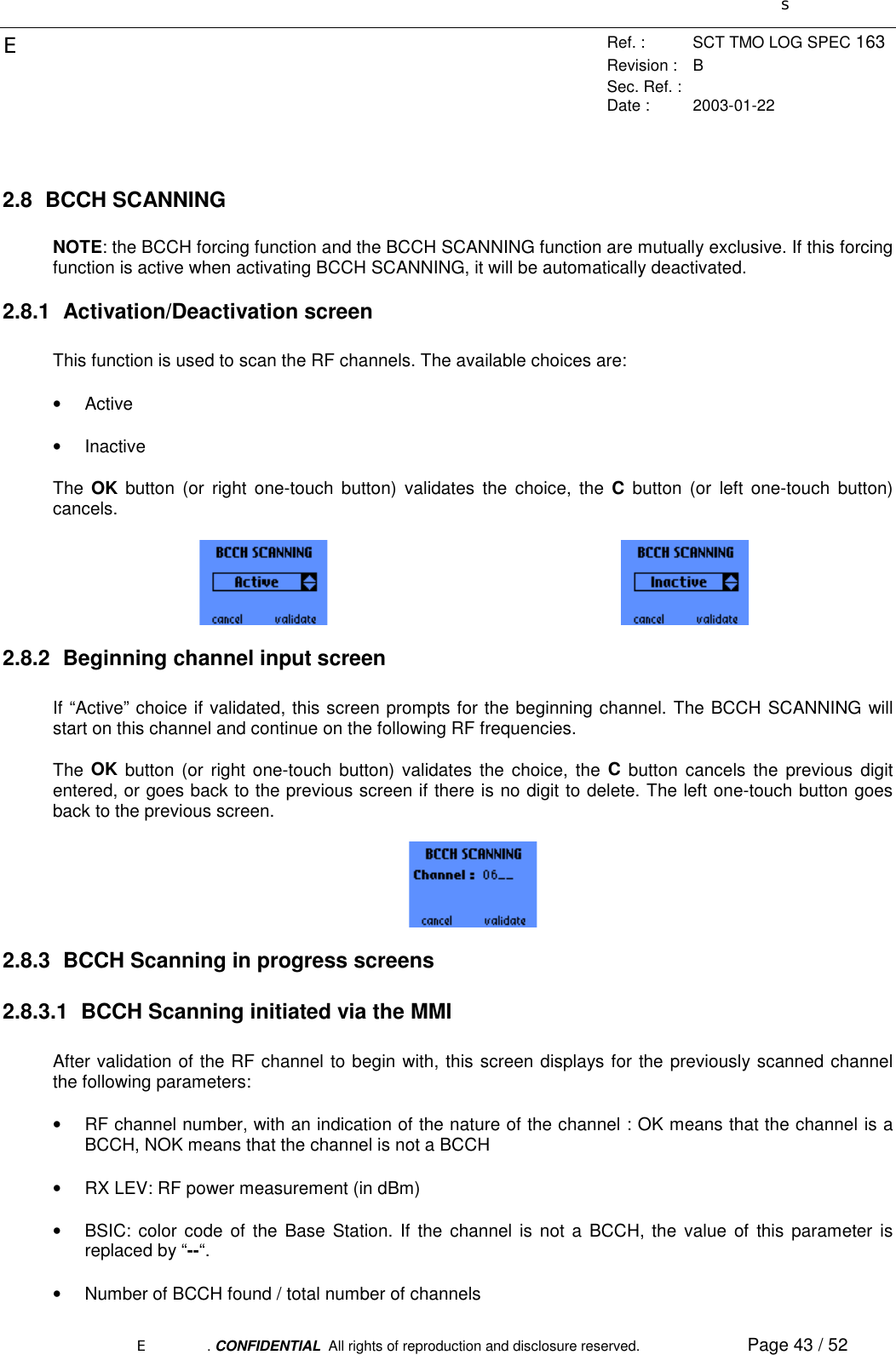 sERef. : SCT TMO LOG SPEC 163Revision : BSec. Ref. :Date : 2003-01-22E. CONFIDENTIAL  All rights of reproduction and disclosure reserved. Page 43 / 522.8 BCCH SCANNINGNOTE: the BCCH forcing function and the BCCH SCANNING function are mutually exclusive. If this forcingfunction is active when activating BCCH SCANNING, it will be automatically deactivated.2.8.1 Activation/Deactivation screenThis function is used to scan the RF channels. The available choices are:• Active• InactiveThe  OK button (or right one-touch button) validates the choice, the C button (or left one-touch button)cancels.2.8.2  Beginning channel input screenIf “Active” choice if validated, this screen prompts for the beginning channel. The BCCH SCANNING willstart on this channel and continue on the following RF frequencies.The  OK button (or right one-touch button) validates the choice, the C button cancels the previous digitentered, or goes back to the previous screen if there is no digit to delete. The left one-touch button goesback to the previous screen.2.8.3  BCCH Scanning in progress screens2.8.3.1  BCCH Scanning initiated via the MMIAfter validation of the RF channel to begin with, this screen displays for the previously scanned channelthe following parameters:•  RF channel number, with an indication of the nature of the channel : OK means that the channel is aBCCH, NOK means that the channel is not a BCCH•  RX LEV: RF power measurement (in dBm)•  BSIC: color code of the Base Station. If the channel is not a BCCH, the value of this parameter isreplaced by “--“.•  Number of BCCH found / total number of channels