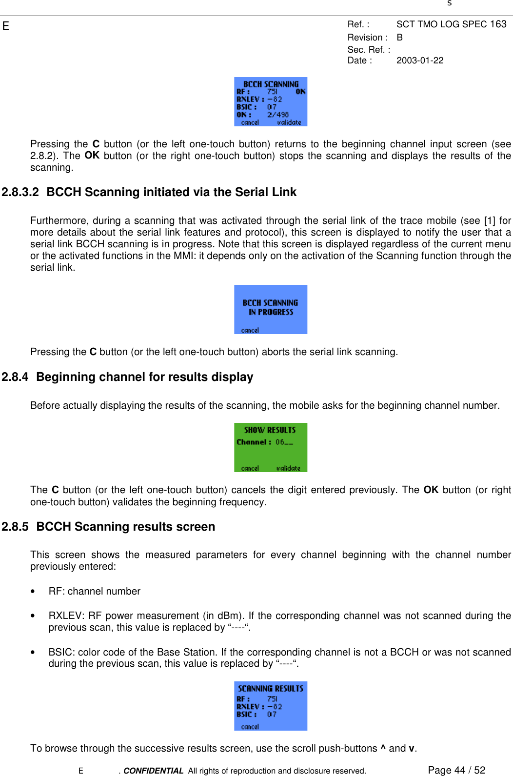 sERef. : SCT TMO LOG SPEC 163Revision : BSec. Ref. :Date : 2003-01-22E. CONFIDENTIAL  All rights of reproduction and disclosure reserved. Page 44 / 52Pressing the C button (or the left one-touch button) returns to the beginning channel input screen (see2.8.2). The OK button (or the right one-touch button) stops the scanning and displays the results of thescanning.2.8.3.2  BCCH Scanning initiated via the Serial LinkFurthermore, during a scanning that was activated through the serial link of the trace mobile (see [1] formore details about the serial link features and protocol), this screen is displayed to notify the user that aserial link BCCH scanning is in progress. Note that this screen is displayed regardless of the current menuor the activated functions in the MMI: it depends only on the activation of the Scanning function through theserial link.Pressing the C button (or the left one-touch button) aborts the serial link scanning.2.8.4  Beginning channel for results displayBefore actually displaying the results of the scanning, the mobile asks for the beginning channel number.The C button (or the left one-touch button) cancels the digit entered previously. The OK button (or rightone-touch button) validates the beginning frequency.2.8.5  BCCH Scanning results screenThis screen shows the measured parameters for every channel beginning with the channel numberpreviously entered:• RF: channel number•  RXLEV: RF power measurement (in dBm). If the corresponding channel was not scanned during theprevious scan, this value is replaced by “----“.•  BSIC: color code of the Base Station. If the corresponding channel is not a BCCH or was not scannedduring the previous scan, this value is replaced by “----“.To browse through the successive results screen, use the scroll push-buttons ^ and v.