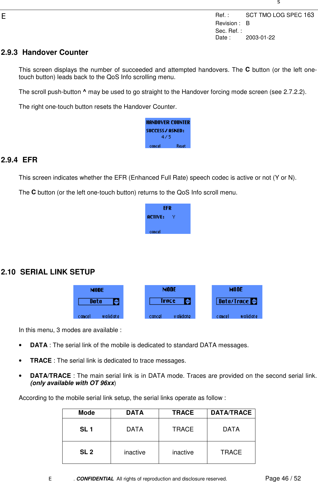 sERef. : SCT TMO LOG SPEC 163Revision : BSec. Ref. :Date : 2003-01-22E. CONFIDENTIAL  All rights of reproduction and disclosure reserved. Page 46 / 522.9.3 Handover CounterThis screen displays the number of succeeded and attempted handovers. The C button (or the left one-touch button) leads back to the QoS Info scrolling menu.The scroll push-button ^ may be used to go straight to the Handover forcing mode screen (see 2.7.2.2).The right one-touch button resets the Handover Counter.2.9.4 EFRThis screen indicates whether the EFR (Enhanced Full Rate) speech codec is active or not (Y or N).The C button (or the left one-touch button) returns to the QoS Info scroll menu.2.10  SERIAL LINK SETUPIn this menu, 3 modes are available :• DATA : The serial link of the mobile is dedicated to standard DATA messages.• TRACE : The serial link is dedicated to trace messages.• DATA/TRACE : The main serial link is in DATA mode. Traces are provided on the second serial link.(only available with OT 96xx)According to the mobile serial link setup, the serial links operate as follow :Mode DATA TRACE DATA/TRACESL 1 DATA TRACE DATASL 2 inactive inactive TRACE