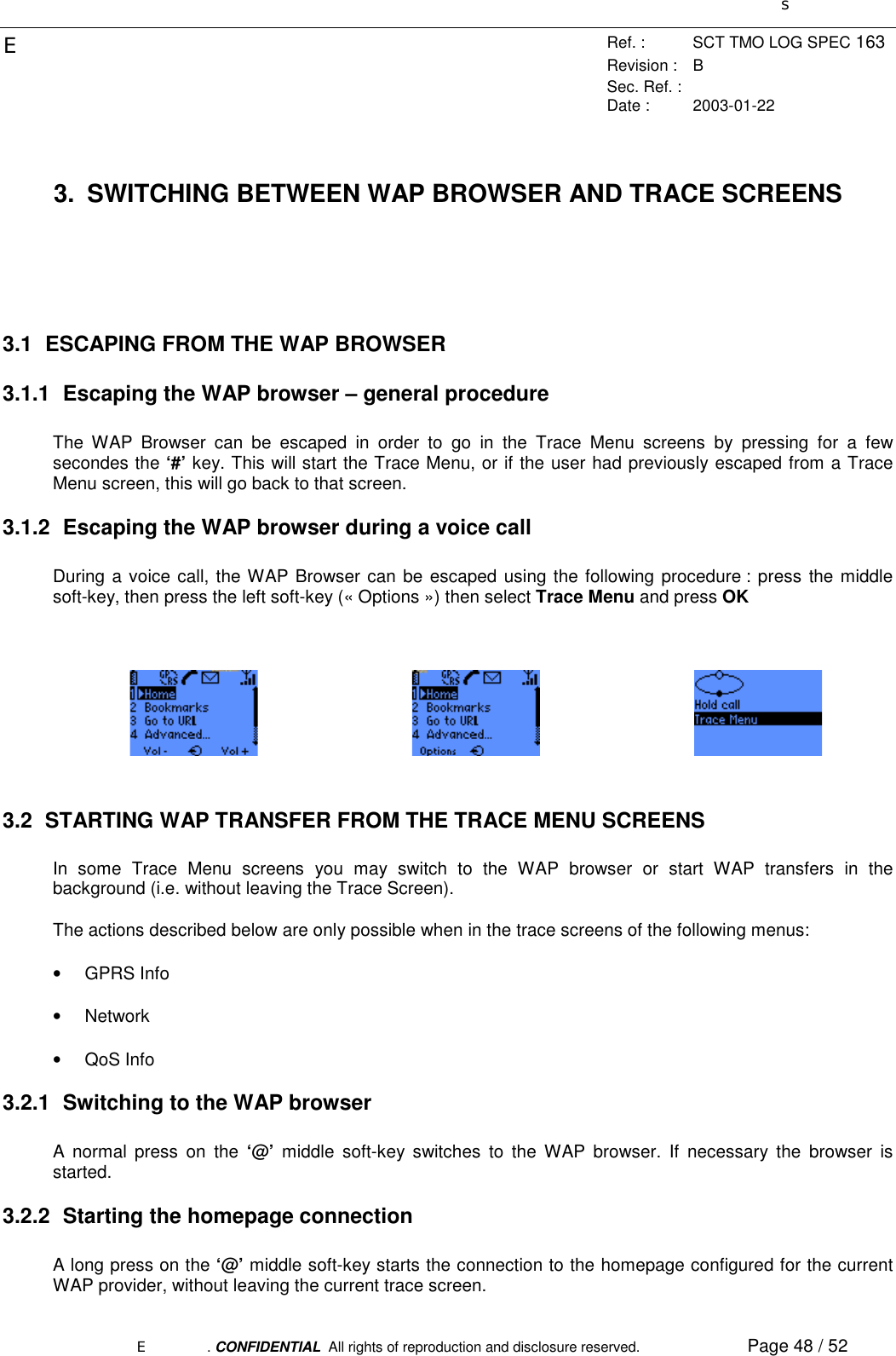 sERef. : SCT TMO LOG SPEC 163Revision : BSec. Ref. :Date : 2003-01-22E. CONFIDENTIAL  All rights of reproduction and disclosure reserved. Page 48 / 523.  SWITCHING BETWEEN WAP BROWSER AND TRACE SCREENS3.1  ESCAPING FROM THE WAP BROWSER3.1.1  Escaping the WAP browser – general procedureThe WAP Browser can be escaped in order to go in the Trace Menu screens by pressing for a fewsecondes the ‘#’ key. This will start the Trace Menu, or if the user had previously escaped from a TraceMenu screen, this will go back to that screen.3.1.2  Escaping the WAP browser during a voice callDuring a voice call, the WAP Browser can be escaped using the following procedure : press the middlesoft-key, then press the left soft-key (« Options ») then select Trace Menu and press OK3.2  STARTING WAP TRANSFER FROM THE TRACE MENU SCREENSIn some Trace Menu screens you may switch to the WAP browser or start WAP transfers in thebackground (i.e. without leaving the Trace Screen).The actions described below are only possible when in the trace screens of the following menus:• GPRS Info• Network• QoS Info3.2.1  Switching to the WAP browserA normal press on the ‘@’  middle soft-key switches to the WAP browser. If necessary the browser isstarted.3.2.2  Starting the homepage connectionA long press on the ‘@’ middle soft-key starts the connection to the homepage configured for the currentWAP provider, without leaving the current trace screen.