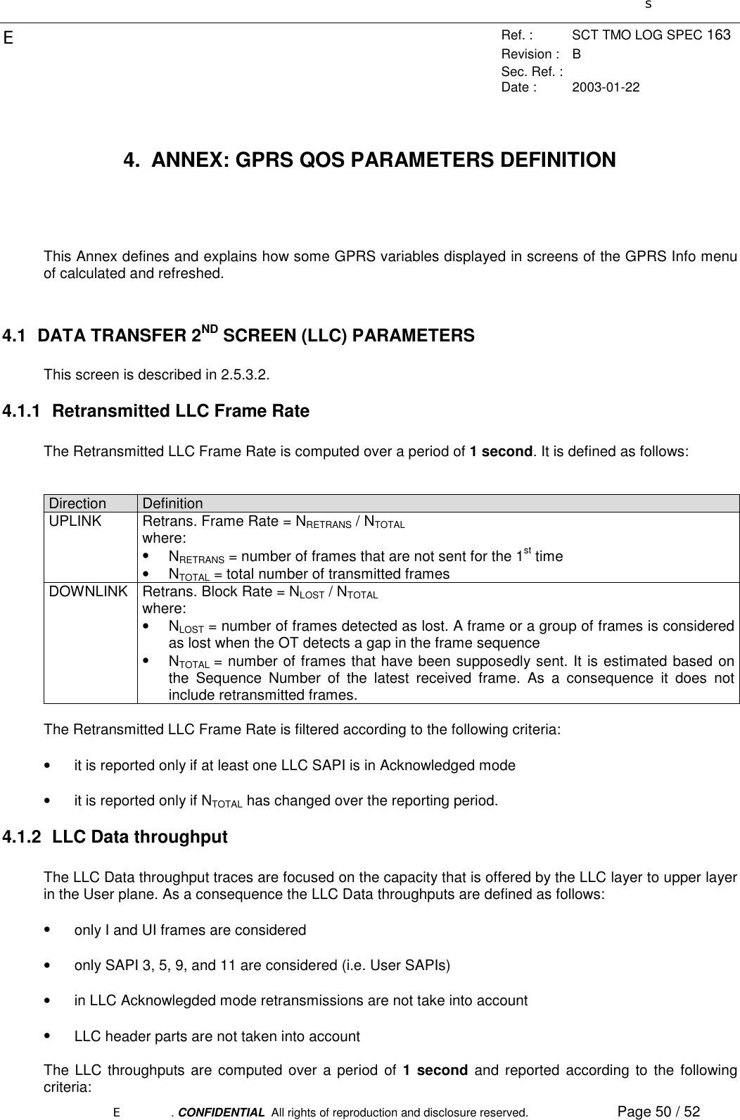 sERef. : SCT TMO LOG SPEC 163Revision : BSec. Ref. :Date : 2003-01-22E. CONFIDENTIAL  All rights of reproduction and disclosure reserved. Page 50 / 524.  ANNEX: GPRS QOS PARAMETERS DEFINITIONThis Annex defines and explains how some GPRS variables displayed in screens of the GPRS Info menuof calculated and refreshed.4.1 DATA TRANSFER 2ND SCREEN (LLC) PARAMETERSThis screen is described in 2.5.3.2.4.1.1  Retransmitted LLC Frame RateThe Retransmitted LLC Frame Rate is computed over a period of 1 second. It is defined as follows:Direction DefinitionUPLINK Retrans. Frame Rate = NRETRANS / NTOTALwhere:• NRETRANS = number of frames that are not sent for the 1st time• NTOTAL = total number of transmitted framesDOWNLINK Retrans. Block Rate = NLOST / NTOTALwhere:• NLOST = number of frames detected as lost. A frame or a group of frames is consideredas lost when the OT detects a gap in the frame sequence• NTOTAL = number of frames that have been supposedly sent. It is estimated based onthe Sequence Number of the latest received frame. As a consequence it does notinclude retransmitted frames.The Retransmitted LLC Frame Rate is filtered according to the following criteria:•  it is reported only if at least one LLC SAPI is in Acknowledged mode•  it is reported only if NTOTAL has changed over the reporting period.4.1.2  LLC Data throughputThe LLC Data throughput traces are focused on the capacity that is offered by the LLC layer to upper layerin the User plane. As a consequence the LLC Data throughputs are defined as follows:•  only I and UI frames are considered•  only SAPI 3, 5, 9, and 11 are considered (i.e. User SAPIs)•  in LLC Acknowlegded mode retransmissions are not take into account•  LLC header parts are not taken into accountThe LLC throughputs are computed over a period of 1 second and reported according to the followingcriteria: