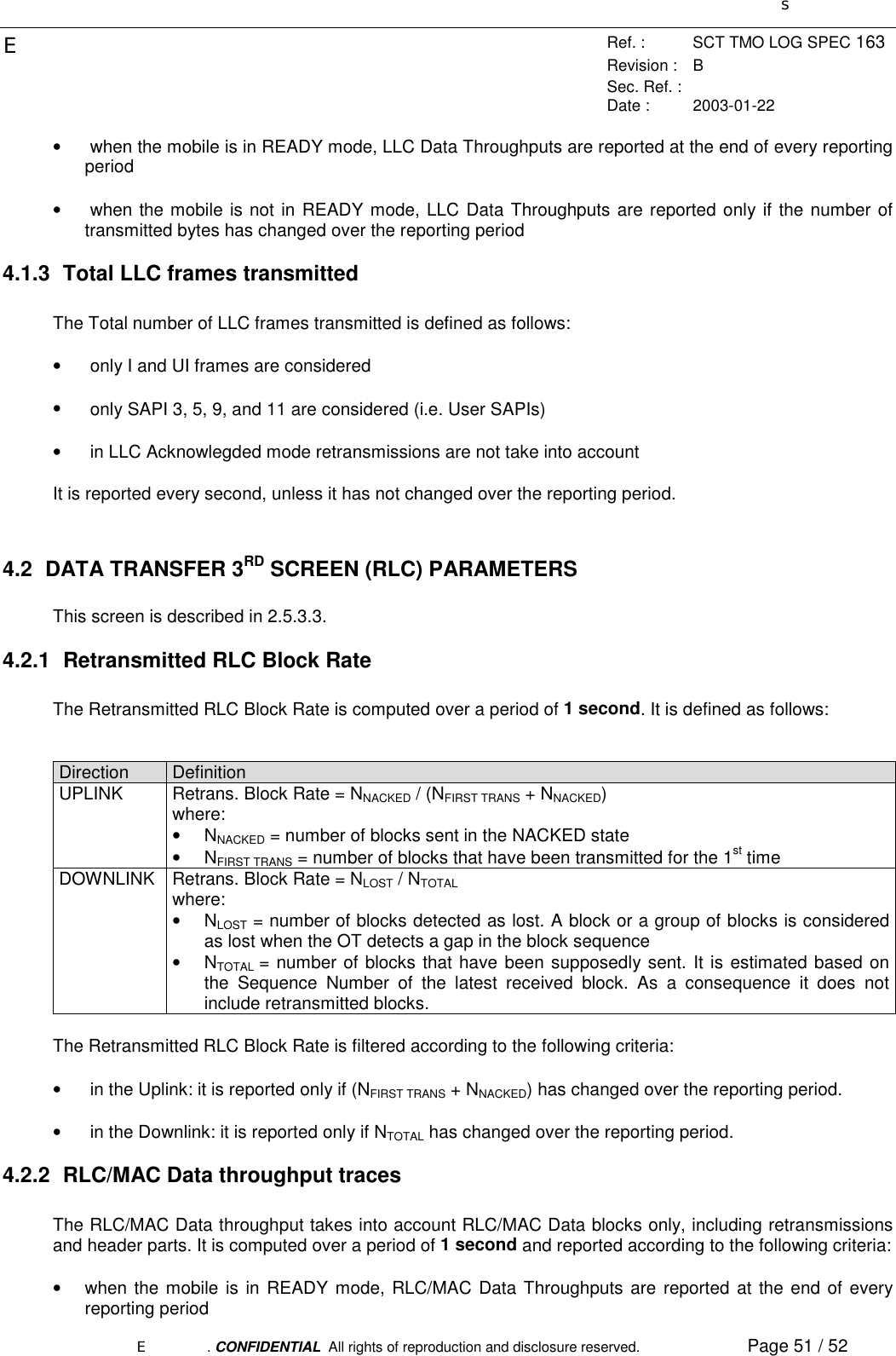 sERef. : SCT TMO LOG SPEC 163Revision : BSec. Ref. :Date : 2003-01-22E. CONFIDENTIAL  All rights of reproduction and disclosure reserved. Page 51 / 52•  when the mobile is in READY mode, LLC Data Throughputs are reported at the end of every reportingperiod•  when the mobile is not in READY mode, LLC Data Throughputs are reported only if the number oftransmitted bytes has changed over the reporting period4.1.3  Total LLC frames transmittedThe Total number of LLC frames transmitted is defined as follows:•  only I and UI frames are considered•  only SAPI 3, 5, 9, and 11 are considered (i.e. User SAPIs)•  in LLC Acknowlegded mode retransmissions are not take into accountIt is reported every second, unless it has not changed over the reporting period.4.2 DATA TRANSFER 3RD SCREEN (RLC) PARAMETERSThis screen is described in 2.5.3.3.4.2.1  Retransmitted RLC Block RateThe Retransmitted RLC Block Rate is computed over a period of 1 second. It is defined as follows:Direction DefinitionUPLINK Retrans. Block Rate = NNACKED / (NFIRST TRANS + NNACKED)where:• NNACKED = number of blocks sent in the NACKED state• NFIRST TRANS = number of blocks that have been transmitted for the 1st timeDOWNLINK Retrans. Block Rate = NLOST / NTOTALwhere:• NLOST = number of blocks detected as lost. A block or a group of blocks is consideredas lost when the OT detects a gap in the block sequence• NTOTAL  = number of blocks that have been supposedly sent. It is estimated based onthe Sequence Number of the latest received block. As a consequence it does notinclude retransmitted blocks.The Retransmitted RLC Block Rate is filtered according to the following criteria:•  in the Uplink: it is reported only if (NFIRST TRANS + NNACKED) has changed over the reporting period.•  in the Downlink: it is reported only if NTOTAL has changed over the reporting period.4.2.2  RLC/MAC Data throughput tracesThe RLC/MAC Data throughput takes into account RLC/MAC Data blocks only, including retransmissionsand header parts. It is computed over a period of 1 second and reported according to the following criteria:•  when the mobile is in READY mode, RLC/MAC Data Throughputs are reported at the end of everyreporting period