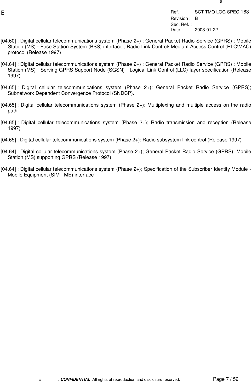 sERef. : SCT TMO LOG SPEC 163Revision : BSec. Ref. :Date : 2003-01-22E. CONFIDENTIAL  All rights of reproduction and disclosure reserved. Page 7 / 52 [04.60] : Digital cellular telecommunications system (Phase 2+) ; General Packet Radio Service (GPRS) ; MobileStation (MS) - Base Station System (BSS) interface ; Radio Link Control/ Medium Access Control (RLC\MAC)protocol (Release 1997) [04.64] : Digital cellular telecommunications system (Phase 2+) ; General Packet Radio Service (GPRS) ; MobileStation (MS) - Serving GPRS Support Node (SGSN) - Logical Link Control (LLC) layer specification (Release1997) [04.65] : Digital cellular telecommunications system (Phase 2+); General Packet Radio Service (GPRS);Subnetwork Dependent Convergence Protocol (SNDCP). [04.65] : Digital cellular telecommunications system (Phase 2+); Multiplexing and multiple access on the radiopath [04.65] : Digital cellular telecommunications system (Phase 2+); Radio transmission and reception (Release1997) [04.65] : Digital cellular telecommunications system (Phase 2+); Radio subsystem link control (Release 1997) [04.64] : Digital cellular telecommunications system (Phase 2+); General Packet Radio Service (GPRS); MobileStation (MS) supporting GPRS (Release 1997) [04.64] : Digital cellular telecommunications system (Phase 2+); Specification of the Subscriber Identity Module -Mobile Equipment (SIM - ME) interface 