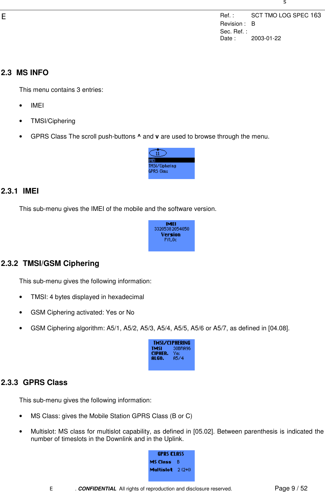 sERef. : SCT TMO LOG SPEC 163Revision : BSec. Ref. :Date : 2003-01-22E. CONFIDENTIAL  All rights of reproduction and disclosure reserved. Page 9 / 522.3 MS INFOThis menu contains 3 entries:• IMEI• TMSI/Ciphering•  GPRS Class The scroll push-buttons ^ and v are used to browse through the menu.2.3.1 IMEIThis sub-menu gives the IMEI of the mobile and the software version.2.3.2 TMSI/GSM CipheringThis sub-menu gives the following information:•  TMSI: 4 bytes displayed in hexadecimal•  GSM Ciphering activated: Yes or No•  GSM Ciphering algorithm: A5/1, A5/2, A5/3, A5/4, A5/5, A5/6 or A5/7, as defined in [04.08].2.3.3 GPRS ClassThis sub-menu gives the following information:•  MS Class: gives the Mobile Station GPRS Class (B or C)•  Multislot: MS class for multislot capability, as defined in [05.02]. Between parenthesis is indicated thenumber of timeslots in the Downlink and in the Uplink.