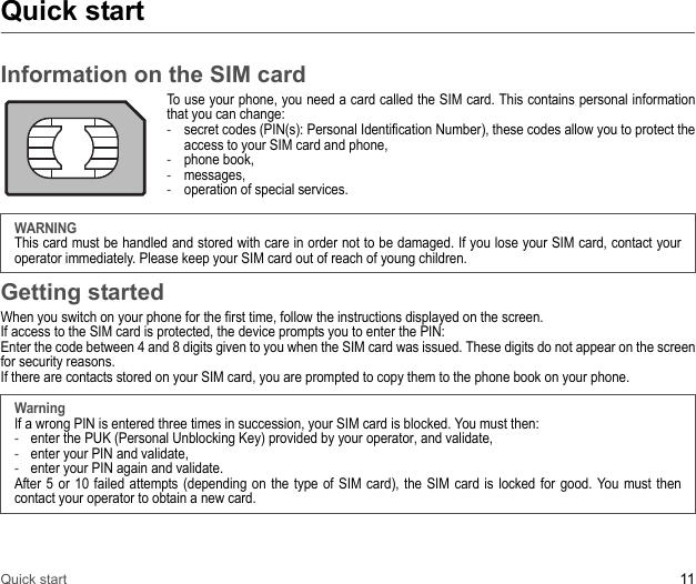 Quick start 11Quick startInformation on the SIM cardTo use your phone, you need a card called the SIM card. This contains personal information that you can change: -secret codes (PIN(s): Personal Identification Number), these codes allow you to protect the access to your SIM card and phone, -phone book, -messages,-operation of special services. WARNINGThis card must be handled and stored with care in order not to be damaged. If you lose your SIM card, contact your operator immediately. Please keep your SIM card out of reach of young children.Getting startedWhen you switch on your phone for the first time, follow the instructions displayed on the screen.If access to the SIM card is protected, the device prompts you to enter the PIN: Enter the code between 4 and 8 digits given to you when the SIM card was issued. These digits do not appear on the screen for security reasons. If there are contacts stored on your SIM card, you are prompted to copy them to the phone book on your phone.WarningIf a wrong PIN is entered three times in succession, your SIM card is blocked. You must then:-enter the PUK (Personal Unblocking Key) provided by your operator, and validate, -enter your PIN and validate, -enter your PIN again and validate.After 5 or 10 failed attempts (depending on the type of SIM card), the SIM card is locked for good. You must then contact your operator to obtain a new card.