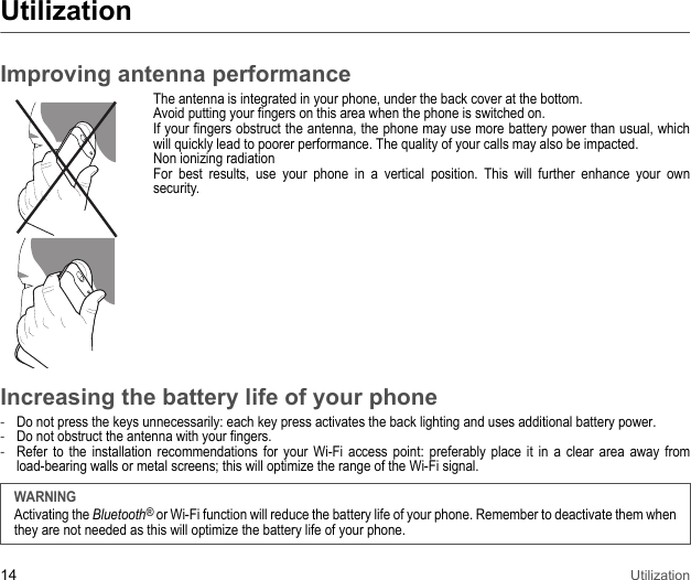 14 UtilizationUtilizationImproving antenna performanceThe antenna is integrated in your phone, under the back cover at the bottom. Avoid putting your fingers on this area when the phone is switched on. If your fingers obstruct the antenna, the phone may use more battery power than usual, which will quickly lead to poorer performance. The quality of your calls may also be impacted. Non ionizing radiation For best results, use your phone in a vertical position. This will further enhance your own security.Increasing the battery life of your phone-Do not press the keys unnecessarily: each key press activates the back lighting and uses additional battery power.-Do not obstruct the antenna with your fingers. -Refer to the installation recommendations for your Wi-Fi access point: preferably place it in a clear area away from load-bearing walls or metal screens; this will optimize the range of the Wi-Fi signal.WARNINGActivating the Bluetooth® or Wi-Fi function will reduce the battery life of your phone. Remember to deactivate them when they are not needed as this will optimize the battery life of your phone.