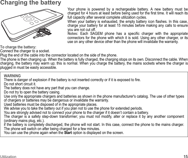 Utilization 15Charging the batteryYour phone is powered by a rechargeable battery. A new battery must be charged for 4 hours at least before being used for the first time. It will reach its full capacity after several complete utilization cycles. When your battery is exhausted, the empty battery icon flashes. In this case, charge your battery for at least 15 minutes before making any calls to ensure you are not cut off. Notes: Each SAGEM phone has a specific charger with the appropriate connectors for the phone with which it is sold. Using any other charger, or its use on any other device other than the phone will invalidate the warranty. To charge the battery: Connect the charger to a socket. Plug the end of the cable into the connector located on the side of the phone.The phone is then charging up. When the battery is fully charged, the charging stops on its own. Disconnect the cable. When charging, the battery may warm up; this is normal. When you charge the battery, the mains sockets where the charger is plugged in must be easily accessible.WARNINGThere is danger of explosion if the battery is not inserted correctly or if it is exposed to fire.Do not short circuit it. The battery does not have any part that you can change. Do not try to open the battery casing. Use only the appropriate chargers and batteries as shown in the phone manufacturer&apos;s catalog. The use of other types of chargers or batteries may be dangerous or invalidate the warranty. Used batteries must be disposed of in the appropriate places. We advise you to take the battery out if you plan not to use the phone for extended periods. You are strongly advised not to connect your phone to the charger if it doesn’t contain a battery. The charger is a safety step-down transformer; you must not modify, alter or replace it by any another component (ordinary mains plug, etc.). if the battery is completely discharged, the phone will not start. In this case, connect the phone to the mains charger. The phone will switch on after being charged for a few minutes. You can use the phone again when the Start option is displayed on the screen.