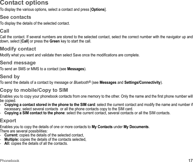 Phonebook 17Contact optionsTo display the various options, select a contact and press [Options]. See contactsTo display the details of the selected contact.CallCall the contact. If several numbers are stored to the selected contact, select the correct number with the navigator up and down, select [Call] or press the Green key to start the call.Modify contactModify what you want and validate then select Save once the modifications are complete. Send messageTo send an SMS or MMS to a contact (see Messages). Send byTo send the details of a contact by message or Bluetooth® (see Messages and Settings/Connectivity). Copy to mobile/Copy to SIMEnables you to copy your phonebook contacts from one memory to the other. Only the name and the first phone number will be copied.-Copying a contact stored in the phone to the SIM card: select the current contact and modify the name and number if necessary, select several contacts  or all the phone contacts copy to the SIM card.-Copying a SIM contact to the phone: select the current contact, several contacts or all the SIM contacts.ExportEnables you to copy the details of one or more contacts to My Contacts under My Documents.There are several possibilities: -Current: copies the details of the selected contact, -Multiple: copies the details of the contacts selected, -All: copies the details of all the contacts. 