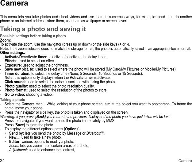 24 CameraCameraThis menu lets you take photos and shoot videos and use them in numerous ways, for example: send them to another phone or an Internet address, store them, use them as wallpaper or screen saver. Taking a photo and saving itPossible settings before taking a photoZoom:To activate the zoom, use the navigator (press up or down) or the side keys (+ or -). Note: If the zoom selected does not match the storage format, the photo is automatically saved in an appropriate lower format. Other settings:-Activate/Deactivate timer: to activate/deactivate the delay timer.-Effects: used to select an effect. -Exposure: used to adjust the brightness. -Save new pict. to: used to select where the photo will be stored (My Card/My Pictures or Mobile/My Pictures). -Timer duration: to select the delay time (None, 5 Seconds, 10 Seconds or 15 Seconds). Note: this options only displays when the Activate timer is activate.-Click sound: used to select the noise associated with taking the photo. -Photo quality: used to select the photo resolution quality. -Photo format: used to select the resolution of the photos to store. -Go to video: shooting a video. Taking a photo-Select the Camera menu. While looking at your phone screen, aim at the object you want to photograph. To frame the photo, move your phone. -Press the navigator or side key, the photo is taken and displayed on the screen. Warning: if you press [Back] you return to the previous display and the photo you have just taken will be lost. -Press the navigator if you want to send the photo immediately by MMS. -Press [Save] to store the photo. -To display the different options, press [Options]: •Send by: lets you send the photo by Message or Bluetooth® .•New...: used to take a new photo.•Editor: various options to modify a photo.  Zoom: lets you zoom in on certain areas of a photo,  Adjustment: used to enhance the contrast,  