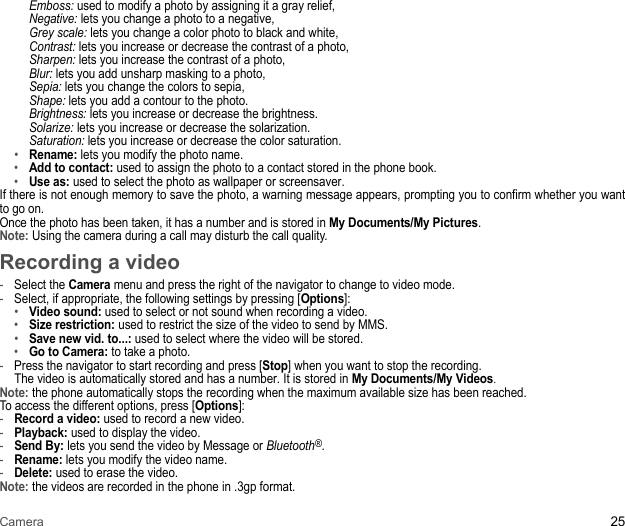 Camera 25Emboss: used to modify a photo by assigning it a gray relief,  Negative: lets you change a photo to a negative,  Grey scale: lets you change a color photo to black and white,  Contrast: lets you increase or decrease the contrast of a photo,  Sharpen: lets you increase the contrast of a photo,  Blur: lets you add unsharp masking to a photo,  Sepia: lets you change the colors to sepia,  Shape: lets you add a contour to the photo.  Brightness: lets you increase or decrease the brightness.  Solarize: lets you increase or decrease the solarization.  Saturation: lets you increase or decrease the color saturation.•Rename: lets you modify the photo name. •Add to contact: used to assign the photo to a contact stored in the phone book.•Use as: used to select the photo as wallpaper or screensaver. If there is not enough memory to save the photo, a warning message appears, prompting you to confirm whether you want to go on. Once the photo has been taken, it has a number and is stored in My Documents/My Pictures.Note: Using the camera during a call may disturb the call quality.Recording a video-Select the Camera menu and press the right of the navigator to change to video mode. -Select, if appropriate, the following settings by pressing [Options]: •Video sound: used to select or not sound when recording a video. •Size restriction: used to restrict the size of the video to send by MMS. •Save new vid. to...: used to select where the video will be stored. •Go to Camera: to take a photo. -Press the navigator to start recording and press [Stop] when you want to stop the recording. The video is automatically stored and has a number. It is stored in My Documents/My Videos. Note: the phone automatically stops the recording when the maximum available size has been reached. To access the different options, press [Options]: -Record a video: used to record a new video. -Playback: used to display the video. -Send By: lets you send the video by Message or Bluetooth®.-Rename: lets you modify the video name. -Delete: used to erase the video. Note: the videos are recorded in the phone in .3gp format.