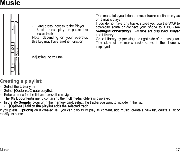 Music 27Music-Long press: access to the Player -Short press: play or pause the music track Note: depending on your operator, this key may have another functionAdjusting the volumeThis menu lets you listen to music tracks continuously as on a music player. If you do not have any tracks stored yet, use the WAP to download some or connect your phone to a PC (see Settings/Connectivity). Two tabs are displayed: Player and Library. Go to Library by pressing the right side of the navigator. The folder of the music tracks stored in the phone is displayed.Creating a playlist:-Select the Library tab-Select [Options]/Create playlist. -Enter a name for the list and press the navigator.  The My Documents menu containing the multimedia folders is displayed. -In the My Sounds folder or in the memory card, select the tracks you want to include in the list. • [Options]/Add to the playlist adds the selected track. If you press [Options] on a created list, you can display or play its content, add music, create a new list, delete a list or modify its name.