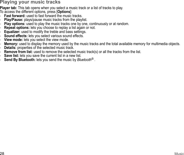 28 MusicPlaying your music tracksPlayer tab: This tab opens when you select a music track or a list of tracks to play. To access the different options, press [Options]: -Fast forward: used to fast forward the music tracks. -Play/Pause: plays/pause music tracks from the playlist. -Play options: used to play the music tracks one by one, continuously or at random. -Repeat options: lets you choose to replay a list again or not. -Equalizer: used to modify the treble and bass settings. -Sound effects: lets you select various sound effects. -View mode: lets you select the view mode.-Memory: used to display the memory used by the music tracks and the total available memory for multimedia objects. -Details: properties of the selected music track.-Remove from list: used to remove the selected music track(s) or all the tracks from the list. -Save list: lets you save the current list in a new list. -Send By Bluetooth: lets you send the music by Bluetooth® .