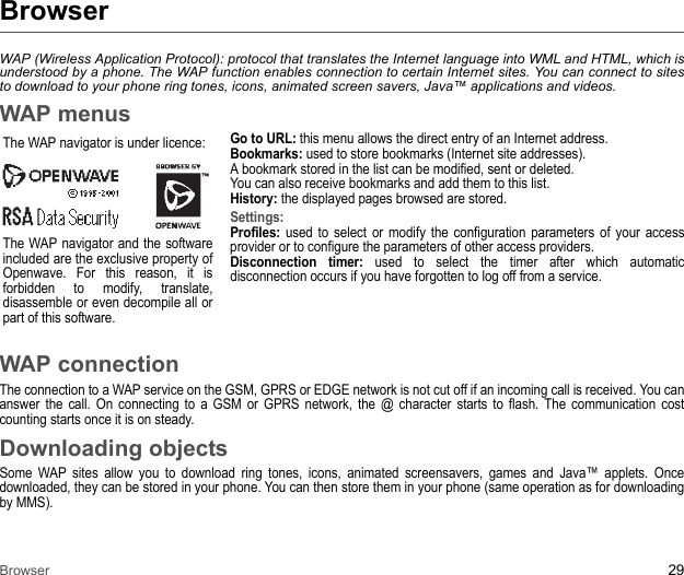 Browser 29BrowserWAP (Wireless Application Protocol): protocol that translates the Internet language into WML and HTML, which is understood by a phone. The WAP function enables connection to certain Internet sites. You can connect to sites to download to your phone ring tones, icons, animated screen savers, Java™ applications and videos.WAP menusThe WAP navigator is under licence:The WAP navigator and the software included are the exclusive property of Openwave. For this reason, it is forbidden to modify, translate, disassemble or even decompile all or part of this software.Go to URL: this menu allows the direct entry of an Internet address. Bookmarks: used to store bookmarks (Internet site addresses). A bookmark stored in the list can be modified, sent or deleted. You can also receive bookmarks and add them to this list. History: the displayed pages browsed are stored. Settings:Profiles: used to select or modify the configuration parameters of your access provider or to configure the parameters of other access providers. Disconnection timer: used to select the timer after which automatic disconnection occurs if you have forgotten to log off from a service. WAP connectionThe connection to a WAP service on the GSM, GPRS or EDGE network is not cut off if an incoming call is received. You can answer the call. On connecting to a GSM or GPRS network, the @ character starts to flash. The communication cost counting starts once it is on steady.Downloading objectsSome WAP sites allow you to download ring tones, icons, animated screensavers, games and Java™ applets. Once downloaded, they can be stored in your phone. You can then store them in your phone (same operation as for downloading by MMS). 