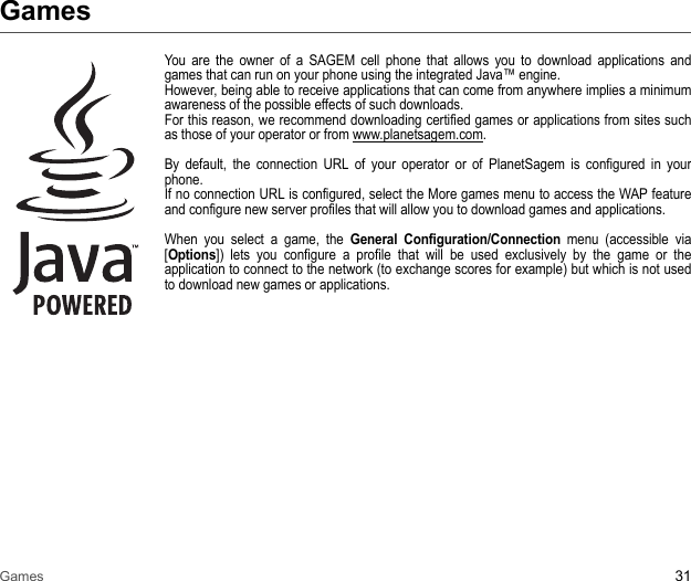 Games 31GamesYou are the owner of a SAGEM cell phone that allows you to download applications and games that can run on your phone using the integrated Java™ engine. However, being able to receive applications that can come from anywhere implies a minimum awareness of the possible effects of such downloads. For this reason, we recommend downloading certified games or applications from sites such as those of your operator or from www.planetsagem.com. By default, the connection URL of your operator or of PlanetSagem is configured in your phone. If no connection URL is configured, select the More games menu to access the WAP feature and configure new server profiles that will allow you to download games and applications. When you select a game, the General Configuration/Connection menu (accessible via [Options]) lets you configure a profile that will be used exclusively by the game or the application to connect to the network (to exchange scores for example) but which is not used to download new games or applications.