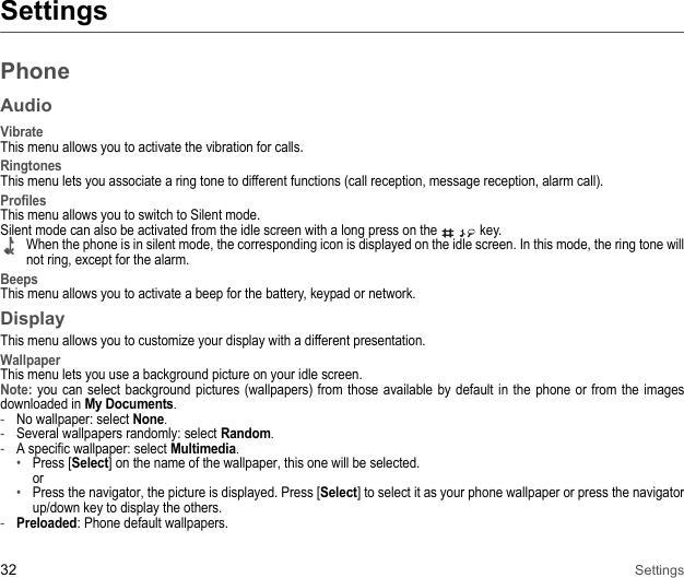 32 SettingsSettingsPhoneAudioVibrateThis menu allows you to activate the vibration for calls. RingtonesThis menu lets you associate a ring tone to different functions (call reception, message reception, alarm call).ProfilesThis menu allows you to switch to Silent mode. Silent mode can also be activated from the idle screen with a long press on the   key. When the phone is in silent mode, the corresponding icon is displayed on the idle screen. In this mode, the ring tone will not ring, except for the alarm. BeepsThis menu allows you to activate a beep for the battery, keypad or network. DisplayThis menu allows you to customize your display with a different presentation. WallpaperThis menu lets you use a background picture on your idle screen. Note: you can select background pictures (wallpapers) from those available by default in the phone or from the images downloaded in My Documents. -No wallpaper: select None. -Several wallpapers randomly: select Random. -A specific wallpaper: select Multimedia. •Press [Select] on the name of the wallpaper, this one will be selected.  or•Press the navigator, the picture is displayed. Press [Select] to select it as your phone wallpaper or press the navigator up/down key to display the others.-Preloaded: Phone default wallpapers.