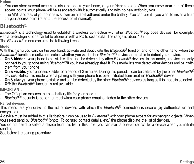 36 SettingsNotes:-You can store several access points (the one at your home, at your friend’s, etc.). When you move near one of these access points, your phone will be associated with it automatically and with no new action by you. -The MAC address of your phone is shown on a label adhered under the battery. You can use it if you want to install a filter on your access point (refer to the access point manual). Bluetooth®Bluetooth® is a technology used to establish a wireless connection with other Bluetooth® equipped devices: for example, with a pedestrian kit or a car kit to phone or with a PC to swap data. The range is about 10m. The Bluetooth® menu contains the following items:ModeWith this menu you can, on the one hand, activate and deactivate the Bluetooth® function and, on the other hand, when the Bluetooth® function is activated, select whether you want other Bluetooth® devices to be able to detect your device. -On &amp; hidden: your phone is not visible. It cannot be detected by other Bluetooth® devices. In this mode, a device can only connect to your phone using Bluetooth® if you have already paired it. This mode lets you detect other devices and pair with them from your phone.-On &amp; visible: your phone is visible for a period of 3 minutes. During this period, it can be detected by the other Bluetooth®devices. Select this mode when a pairing with your phone has been initiated from another Bluetooth® device. -On &amp; always: your phone is visible and can be detected by the other Bluetooth® devices as long as this mode is selected. -Off: the Bluetooth® function is not available. IMPORTANT:-The Off option ensures the best battery life for your phone. -Bluetooth® security is better guarded when your phone remains hidden to the other devices. Paired devicesThis menu lets you draw up the list of devices with which the Bluetooth® connection is secure (by authentication and encryption). A device must be added to this list before it can be used in Bluetooth® with your phone except for exchanging objects. When you select send by Bluetooth® (photo, To do task, contact details, etc.) the phone displays the list of devices. You do not need to select a device from this list at this time, you can start a one-off search for a device when you initiate sending. See below the pairing procedure. 