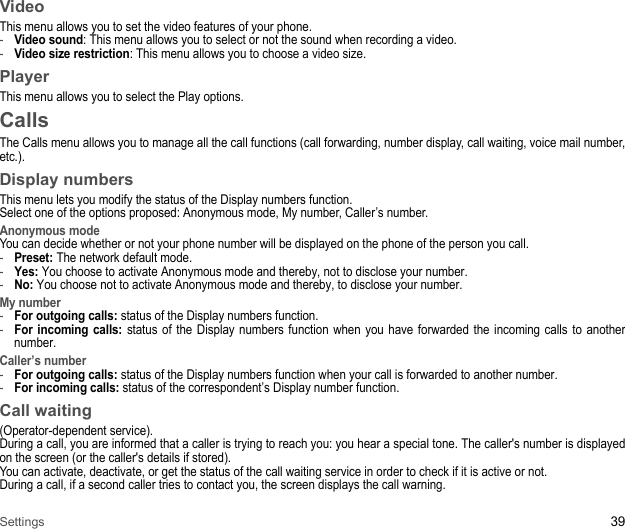 Settings 39VideoThis menu allows you to set the video features of your phone.-Video sound: This menu allows you to select or not the sound when recording a video.-Video size restriction: This menu allows you to choose a video size.PlayerThis menu allows you to select the Play options.CallsThe Calls menu allows you to manage all the call functions (call forwarding, number display, call waiting, voice mail number, etc.). Display numbersThis menu lets you modify the status of the Display numbers function. Select one of the options proposed: Anonymous mode, My number, Caller’s number. Anonymous modeYou can decide whether or not your phone number will be displayed on the phone of the person you call. -Preset: The network default mode. -Yes: You choose to activate Anonymous mode and thereby, not to disclose your number. -No: You choose not to activate Anonymous mode and thereby, to disclose your number. My number-For outgoing calls: status of the Display numbers function. -For incoming calls: status of the Display numbers function when you have forwarded the incoming calls to another number. Caller’s number-For outgoing calls: status of the Display numbers function when your call is forwarded to another number. -For incoming calls: status of the correspondent’s Display number function.Call waiting(Operator-dependent service). During a call, you are informed that a caller is trying to reach you: you hear a special tone. The caller&apos;s number is displayed on the screen (or the caller&apos;s details if stored). You can activate, deactivate, or get the status of the call waiting service in order to check if it is active or not. During a call, if a second caller tries to contact you, the screen displays the call warning. 