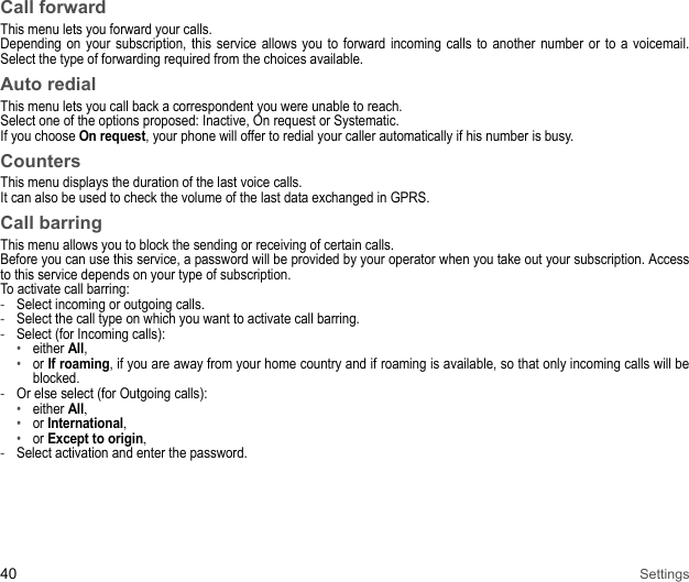 40 SettingsCall forwardThis menu lets you forward your calls. Depending on your subscription, this service allows you to forward incoming calls to another number or to a voicemail. Select the type of forwarding required from the choices available. Auto redialThis menu lets you call back a correspondent you were unable to reach. Select one of the options proposed: Inactive, On request or Systematic. If you choose On request, your phone will offer to redial your caller automatically if his number is busy. CountersThis menu displays the duration of the last voice calls. It can also be used to check the volume of the last data exchanged in GPRS. Call barringThis menu allows you to block the sending or receiving of certain calls. Before you can use this service, a password will be provided by your operator when you take out your subscription. Access to this service depends on your type of subscription. To activate call barring: -Select incoming or outgoing calls. -Select the call type on which you want to activate call barring. -Select (for Incoming calls): •either All,•or If roaming, if you are away from your home country and if roaming is available, so that only incoming calls will be blocked.-Or else select (for Outgoing calls): •either All, •or International, •or Except to origin, -Select activation and enter the password. 