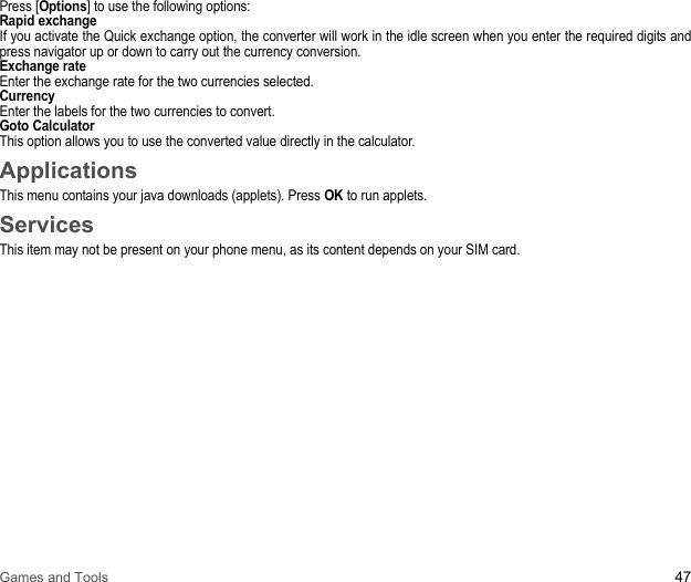 Games and Tools 47Press [Options] to use the following options: Rapid exchangeIf you activate the Quick exchange option, the converter will work in the idle screen when you enter the required digits and press navigator up or down to carry out the currency conversion. Exchange rateEnter the exchange rate for the two currencies selected. CurrencyEnter the labels for the two currencies to convert. Goto CalculatorThis option allows you to use the converted value directly in the calculator. ApplicationsThis menu contains your java downloads (applets). Press OK to run applets.ServicesThis item may not be present on your phone menu, as its content depends on your SIM card.