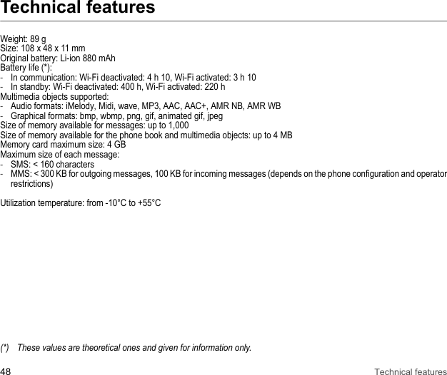 48 Technical featuresTechnical featuresWeight: 89 gSize: 108 x 48 x 11 mm Original battery: Li-ion 880 mAhBattery life (*): -In communication: Wi-Fi deactivated: 4 h 10, Wi-Fi activated: 3 h 10-In standby: Wi-Fi deactivated: 400 h, Wi-Fi activated: 220 hMultimedia objects supported: -Audio formats: iMelody, Midi, wave, MP3, AAC, AAC+, AMR NB, AMR WB -Graphical formats: bmp, wbmp, png, gif, animated gif, jpeg Size of memory available for messages: up to 1,000 Size of memory available for the phone book and multimedia objects: up to 4 MBMemory card maximum size: 4 GB Maximum size of each message: -SMS: &lt; 160 characters -MMS: &lt; 300 KB for outgoing messages, 100 KB for incoming messages (depends on the phone configuration and operator restrictions) Utilization temperature: from -10°C to +55°C(*) These values are theoretical ones and given for information only.