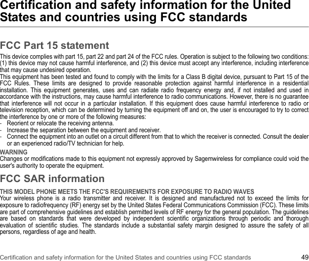 Certification and safety information for the United States and countries using FCC standards 49Certification and safety information for the United States and countries using FCC standardsFCC Part 15 statementThis device complies with part 15, part 22 and part 24 of the FCC rules. Operation is subject to the following two conditions: (1) this device may not cause harmful interference, and (2) this device must accept any interference, including interference that may cause undesired operation. This equipment has been tested and found to comply with the limits for a Class B digital device, pursuant to Part 15 of the FCC Rules. These limits are designed to provide reasonable protection against harmful interference in a residential installation. This equipment generates, uses and can radiate radio frequency energy and, if not installed and used in accordance with the instructions, may cause harmful interference to radio communications. However, there is no guarantee that interference will not occur in a particular installation. If this equipment does cause harmful interference to radio or television reception, which can be determined by turning the equipment off and on, the user is encouraged to try to correct the interference by one or more of the following measures:-Reorient or relocate the receiving antenna. -Increase the separation between the equipment and receiver. -Connect the equipment into an outlet on a circuit different from that to which the receiver is connected. Consult the dealer or an experienced radio/TV technician for help. WARNING Changes or modifications made to this equipment not expressly approved by Sagemwireless for compliance could void the user&apos;s authority to operate the equipment.FCC SAR informationTHIS MODEL PHONE MEETS THE FCC&apos;S REQUIREMENTS FOR EXPOSURE TO RADIO WAVES Your wireless phone is a radio transmitter and receiver. It is designed and manufactured not to exceed the limits for exposure to radiofrequency (RF) energy set by the United States Federal Communications Commission (FCC). These limits are part of comprehensive guidelines and establish permitted levels of RF energy for the general population. The guidelines are based on standards that were developed by independent scientific organizations through periodic and thorough evaluation of scientific studies. The standards include a substantial safety margin designed to assure the safety of all persons, regardless of age and health.