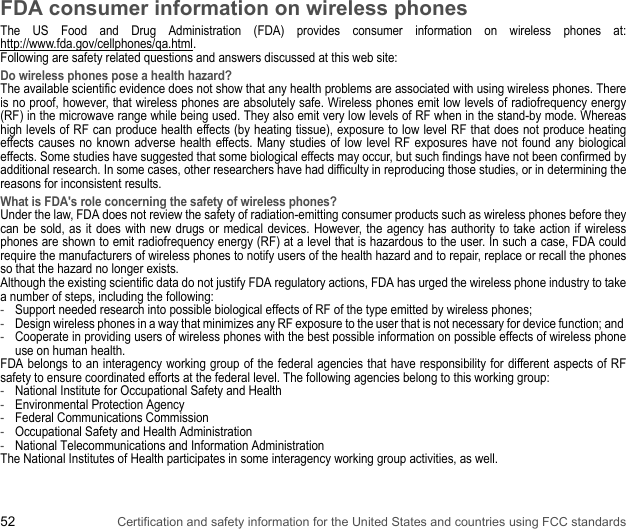 52 Certification and safety information for the United States and countries using FCC standardsFDA consumer information on wireless phonesThe US Food and Drug Administration (FDA) provides consumer information on wireless phones at: http://www.fda.gov/cellphones/qa.html.Following are safety related questions and answers discussed at this web site: Do wireless phones pose a health hazard? The available scientific evidence does not show that any health problems are associated with using wireless phones. There is no proof, however, that wireless phones are absolutely safe. Wireless phones emit low levels of radiofrequency energy (RF) in the microwave range while being used. They also emit very low levels of RF when in the stand-by mode. Whereas high levels of RF can produce health effects (by heating tissue), exposure to low level RF that does not produce heating effects causes no known adverse health effects. Many studies of low level RF exposures have not found any biological effects. Some studies have suggested that some biological effects may occur, but such findings have not been confirmed by additional research. In some cases, other researchers have had difficulty in reproducing those studies, or in determining the reasons for inconsistent results. What is FDA&apos;s role concerning the safety of wireless phones? Under the law, FDA does not review the safety of radiation-emitting consumer products such as wireless phones before they can be sold, as it does with new drugs or medical devices. However, the agency has authority to take action if wireless phones are shown to emit radiofrequency energy (RF) at a level that is hazardous to the user. In such a case, FDA could require the manufacturers of wireless phones to notify users of the health hazard and to repair, replace or recall the phones so that the hazard no longer exists.Although the existing scientific data do not justify FDA regulatory actions, FDA has urged the wireless phone industry to take a number of steps, including the following:-Support needed research into possible biological effects of RF of the type emitted by wireless phones; -Design wireless phones in a way that minimizes any RF exposure to the user that is not necessary for device function; and -Cooperate in providing users of wireless phones with the best possible information on possible effects of wireless phone use on human health. FDA belongs to an interagency working group of the federal agencies that have responsibility for different aspects of RF safety to ensure coordinated efforts at the federal level. The following agencies belong to this working group:-National Institute for Occupational Safety and Health-Environmental Protection Agency-Federal Communications Commission-Occupational Safety and Health Administration-National Telecommunications and Information AdministrationThe National Institutes of Health participates in some interagency working group activities, as well. 