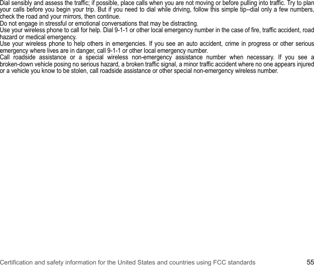 Certification and safety information for the United States and countries using FCC standards 55Dial sensibly and assess the traffic; if possible, place calls when you are not moving or before pulling into traffic. Try to plan your calls before you begin your trip. But if you need to dial while driving, follow this simple tip--dial only a few numbers, check the road and your mirrors, then continue. Do not engage in stressful or emotional conversations that may be distracting. Use your wireless phone to call for help. Dial 9-1-1 or other local emergency number in the case of fire, traffic accident, road hazard or medical emergency. Use your wireless phone to help others in emergencies. If you see an auto accident, crime in progress or other serious emergency where lives are in danger, call 9-1-1 or other local emergency number. Call roadside assistance or a special wireless non-emergency assistance number when necessary. If you see a broken-down vehicle posing no serious hazard, a broken traffic signal, a minor traffic accident where no one appears injured or a vehicle you know to be stolen, call roadside assistance or other special non-emergency wireless number.