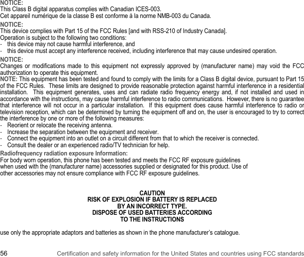 56 Certification and safety information for the United States and countries using FCC standardsNOTICE:This Class B digital apparatus complies with Canadian ICES-003.Cet appareil numérique de la classe B est conforme à la norme NMB-003 du Canada.NOTICE:This device complies with Part 15 of the FCC Rules [and with RSS-210 of Industry Canada].Operation is subject to the following two conditions:-this device may not cause harmful interference, and -this device must accept any interference received, including interference that may cause undesired operation.NOTICE:Changes or modifications made to this equipment not expressly approved by (manufacturer name) may void the FCC authorization to operate this equipment.NOTE: This equipment has been tested and found to comply with the limits for a Class B digital device, pursuant to Part 15 of the FCC Rules.  These limits are designed to provide reasonable protection against harmful interference in a residential installation.  This equipment generates, uses and can radiate radio frequency energy and, if not installed and used in accordance with the instructions, may cause harmful interference to radio communications.  However, there is no guarantee that interference will not occur in a particular installation.  If this equipment does cause harmful interference to radio or television reception, which can be determined by turning the equipment off and on, the user is encouraged to try to correct the interference by one or more of the following measures:-Reorient or relocate the receiving antenna.-Increase the separation between the equipment and receiver.-Connect the equipment into an outlet on a circuit different from that to which the receiver is connected.-Consult the dealer or an experienced radio/TV technician for help.Radiofrequency radiation exposure Information:For body worn operation, this phone has been tested and meets the FCC RF exposure guidelineswhen used with the (manufacturer name) accessories supplied or designated for this product. Use ofother accessories may not ensure compliance with FCC RF exposure guidelines.CAUTIONRISK OF EXPLOSION IF BATTERY IS REPLACEDBY AN INCORRECT TYPE.DISPOSE OF USED BATTERIES ACCORDINGTO THE INSTRUCTIONSuse only the appropriate adaptors and batteries as shown in the phone manufacturer’s catalogue.