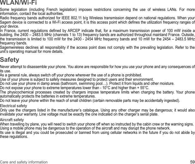 Care and safety information 59WLAN/Wi-FiSome legislation (including French legislation) imposes restrictions concerning the use of wireless LANs. For more information, contact the local authorities. Radio frequency bands authorized for IEEE 802.11 b/g Wireless transmission depend on national regulations. When your Sagem device is connected to a Wi-Fi access point, it is this access point which defines the utilization frequency ranges of your device. In France, current regulations defined by ARCEP indicate that, for a maximum transmission power of 100 mW inside a building, the 2400 – 2483.5 MHz (channels 1 to 13) frequency bands are authorized throughout mainland France. Outside, the transmission is limited to 100 mW for the 2400 - 2454 MHz frequency bands and 10 mW for the 2454 – 2483.5 MHz frequency bands. Sagemwireless declines all responsibility if the access point does not comply with the prevailing legislation. Refer to the unit’s operating manual for more details.SafetyNever attempt to disassemble your phone. You alone are responsible for how you use your phone and any consequences of its use.As a general rule, always switch off your phone wherever the use of a phone is prohibited.Use of your phone is subject to safety measures designed to protect users and their environment.Do not use your phone in damp areas (bathroom, swimming pool…). Protect it from liquids and other moisture.Do not expose your phone to extreme temperatures lower than - 10°C and higher than + 55°C.The physicochemical processes created by chargers impose temperature limits when charging the battery. Your phone automatically protects the batteries in extreme temperatures.Do not leave your phone within the reach of small children (certain removable parts may be accidentally ingested).Electrical safetyOnly use the chargers listed in the manufacturer’s catalogue. Using any other charger may be dangerous; it would also invalidate your warranty. Line voltage must be exactly the one indicated on the charger’s serial plate.Aircraft safetyWhen travelling by plane, you will need to switch your phone off when so instructed by the cabin crew or the warning signs.Using a mobile phone may be dangerous to the operation of the aircraft and may disrupt the phone network.Its use is illegal and you could be prosecuted or banned from using cellular networks in the future if you do not abide by these regulations.