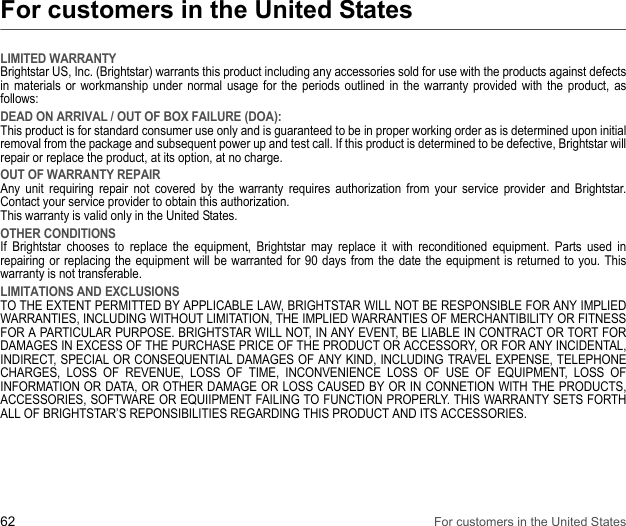 62 For customers in the United StatesFor customers in the United StatesLIMITED WARRANTYBrightstar US, Inc. (Brightstar) warrants this product including any accessories sold for use with the products against defects in materials or workmanship under normal usage for the periods outlined in the warranty provided with the product, as follows: DEAD ON ARRIVAL / OUT OF BOX FAILURE (DOA):This product is for standard consumer use only and is guaranteed to be in proper working order as is determined upon initial removal from the package and subsequent power up and test call. If this product is determined to be defective, Brightstar will repair or replace the product, at its option, at no charge. OUT OF WARRANTY REPAIRAny unit requiring repair not covered by the warranty requires authorization from your service provider and Brightstar. Contact your service provider to obtain this authorization.This warranty is valid only in the United States. OTHER CONDITIONSIf Brightstar chooses to replace the equipment, Brightstar may replace it with reconditioned equipment. Parts used in repairing or replacing the equipment will be warranted for 90 days from the date the equipment is returned to you. This warranty is not transferable. LIMITATIONS AND EXCLUSIONSTO THE EXTENT PERMITTED BY APPLICABLE LAW, BRIGHTSTAR WILL NOT BE RESPONSIBLE FOR ANY IMPLIED WARRANTIES, INCLUDING WITHOUT LIMITATION, THE IMPLIED WARRANTIES OF MERCHANTIBILITY OR FITNESS FOR A PARTICULAR PURPOSE. BRIGHTSTAR WILL NOT, IN ANY EVENT, BE LIABLE IN CONTRACT OR TORT FOR DAMAGES IN EXCESS OF THE PURCHASE PRICE OF THE PRODUCT OR ACCESSORY, OR FOR ANY INCIDENTAL, INDIRECT, SPECIAL OR CONSEQUENTIAL DAMAGES OF ANY KIND, INCLUDING TRAVEL EXPENSE, TELEPHONE CHARGES, LOSS OF REVENUE, LOSS OF TIME, INCONVENIENCE LOSS OF USE OF EQUIPMENT, LOSS OF INFORMATION OR DATA, OR OTHER DAMAGE OR LOSS CAUSED BY OR IN CONNETION WITH THE PRODUCTS, ACCESSORIES, SOFTWARE OR EQUIIPMENT FAILING TO FUNCTION PROPERLY. THIS WARRANTY SETS FORTH ALL OF BRIGHTSTAR’S REPONSIBILITIES REGARDING THIS PRODUCT AND ITS ACCESSORIES.