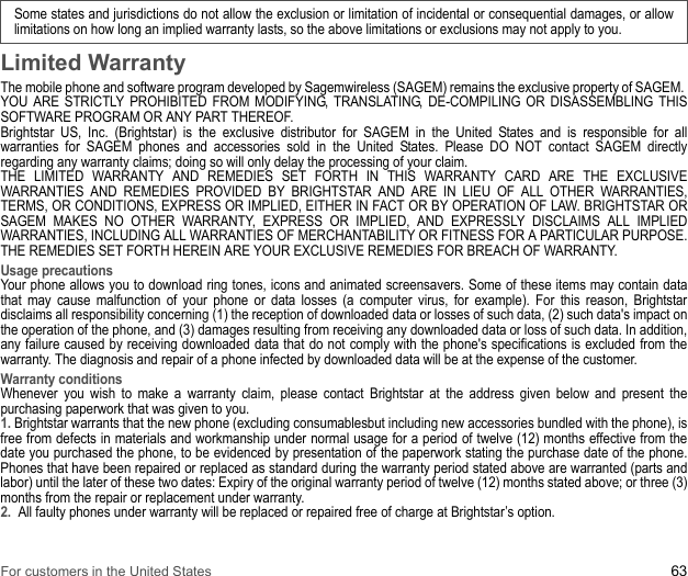 Some states and jurisdictions do not allow the exclusion or limitation of incidental or consequential damages, or allow limitations on how long an implied warranty lasts, so the above limitations or exclusions may not apply to you.For customers in the United States 63Limited WarrantyThe mobile phone and software program developed by Sagemwireless (SAGEM) remains the exclusive property of SAGEM. YOU ARE STRICTLY PROHIBITED FROM MODIFYING, TRANSLATING, DE-COMPILING OR DISASSEMBLING THIS SOFTWARE PROGRAM OR ANY PART THEREOF. Brightstar US, Inc. (Brightstar) is the exclusive distributor for SAGEM in the United States and is responsible for all warranties for SAGEM phones and accessories sold in the United States. Please DO NOT contact SAGEM directly regarding any warranty claims; doing so will only delay the processing of your claim. THE LIMITED WARRANTY AND REMEDIES SET FORTH IN THIS WARRANTY CARD ARE THE EXCLUSIVE WARRANTIES AND REMEDIES PROVIDED BY BRIGHTSTAR AND ARE IN LIEU OF ALL OTHER WARRANTIES, TERMS, OR CONDITIONS, EXPRESS OR IMPLIED, EITHER IN FACT OR BY OPERATION OF LAW. BRIGHTSTAR OR SAGEM MAKES NO OTHER WARRANTY, EXPRESS OR IMPLIED, AND EXPRESSLY DISCLAIMS ALL IMPLIED WARRANTIES, INCLUDING ALL WARRANTIES OF MERCHANTABILITY OR FITNESS FOR A PARTICULAR PURPOSE. THE REMEDIES SET FORTH HEREIN ARE YOUR EXCLUSIVE REMEDIES FOR BREACH OF WARRANTY. Usage precautionsYour phone allows you to download ring tones, icons and animated screensavers. Some of these items may contain data that may cause malfunction of your phone or data losses (a computer virus, for example). For this reason, Brightstar disclaims all responsibility concerning (1) the reception of downloaded data or losses of such data, (2) such data&apos;s impact on the operation of the phone, and (3) damages resulting from receiving any downloaded data or loss of such data. In addition, any failure caused by receiving downloaded data that do not comply with the phone&apos;s specifications is excluded from the warranty. The diagnosis and repair of a phone infected by downloaded data will be at the expense of the customer. Warranty conditionsWhenever you wish to make a warranty claim, please contact Brightstar at the address given below and present the purchasing paperwork that was given to you. 1. Brightstar warrants that the new phone (excluding consumablesbut including new accessories bundled with the phone), is free from defects in materials and workmanship under normal usage for a period of twelve (12) months effective from the date you purchased the phone, to be evidenced by presentation of the paperwork stating the purchase date of the phone. Phones that have been repaired or replaced as standard during the warranty period stated above are warranted (parts and labor) until the later of these two dates: Expiry of the original warranty period of twelve (12) months stated above; or three (3) months from the repair or replacement under warranty. 2.  All faulty phones under warranty will be replaced or repaired free of charge at Brightstar’s option.