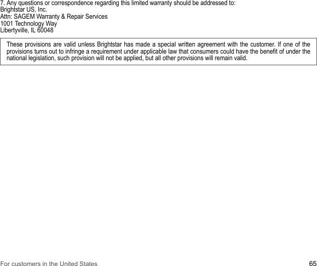 For customers in the United States 657. Any questions or correspondence regarding this limited warranty should be addressed to: Brightstar US, Inc. Attn: SAGEM Warranty &amp; Repair Services 1001 Technology Way Libertyville, IL 60048These provisions are valid unless Brightstar has made a special written agreement with the customer. If one of the provisions turns out to infringe a requirement under applicable law that consumers could have the benefit of under the national legislation, such provision will not be applied, but all other provisions will remain valid.