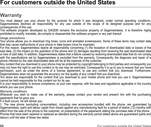66 For customers outside the United StatesFor customers outside the United StatesWarrantyYou must always use your phone for the purpose for which it was designed, under normal operating conditions. Sagemwireless declines all responsibility for any use outside of the scope of its designed purpose and for any consequences of this use. The software program developed by SAGEM remains the exclusive property of Sagemwireless. It is therefore highly prohibited to modify, translate, de-compile or disassemble this software program or any part thereof. Usage precautionsYour phone allows you to download ring tones, icons and animated screensavers. Some of these items may contain data that may cause malfunctions of your phone or data losses (virus for example). For this reason, Sagemwireless rejects all responsibility concerning (1) the reception of downloaded data or losses of the said data, (2) the impact on the operation of the phone and (3) damages resulting from receiving the said downloaded data or loss of said data. In addition, Sagemwireless states that a failure caused by receiving downloaded data that do not comply with the specifications set by Sagemwireless is excluded from the warranty. Consequently, the diagnosis and repair of a phone infected by the said downloaded data will be at the expense of the customer. Any content that you download to your phone may be protected by copyright belonging to third parties and consequently you may not have the right to use this content or its use may be restricted. Consequently it is up to you to ensure that you have permission, such as under the terms of a license agreement, to use any content that you download. Furthermore, Sagemwireless does not guarantee the accuracy nor the quality of any content that you download. You alone are responsible for the content that you download to your mobile phone and how you use it. Sagemwireless cannot be held responsible for this content nor for its use. It is your responsibility to ensure compliance, at your own expense, with the laws and regulations applicable in the country where you use your phone. Warranty conditionsWhenever you wish to make use of the warranty, please contact your vendor and present him with the purchasing paperwork that he gave you. If a fault occurs, he will advise you. 1. The new phone (excluding consumables), including new accessories bundled with the phone, are guaranteed by Sagemwireless, parts and labour (apart from travel) against any manufacturing fault for a period of twelve (12) months with effect from the sale of the phone to the customer, on presentation of the paperwork stating the purchase date of the phone.Phones that have been repaired or replaced as standard during the warranty period stated above are guaranteed (parts and labour) until the later of these two dates: 
