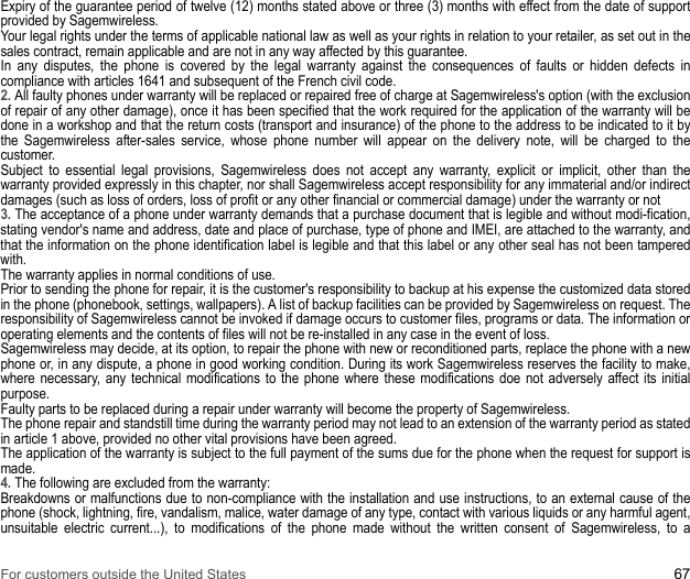 For customers outside the United States 67Expiry of the guarantee period of twelve (12) months stated above or three (3) months with effect from the date of support provided by Sagemwireless. Your legal rights under the terms of applicable national law as well as your rights in relation to your retailer, as set out in the sales contract, remain applicable and are not in any way affected by this guarantee. In any disputes, the phone is covered by the legal warranty against the consequences of faults or hidden defects in compliance with articles 1641 and subsequent of the French civil code. 2. All faulty phones under warranty will be replaced or repaired free of charge at Sagemwireless&apos;s option (with the exclusion of repair of any other damage), once it has been specified that the work required for the application of the warranty will be done in a workshop and that the return costs (transport and insurance) of the phone to the address to be indicated to it by the Sagemwireless after-sales service, whose phone number will appear on the delivery note, will be charged to the customer. Subject to essential legal provisions, Sagemwireless does not accept any warranty, explicit or implicit, other than the warranty provided expressly in this chapter, nor shall Sagemwireless accept responsibility for any immaterial and/or indirect damages (such as loss of orders, loss of profit or any other financial or commercial damage) under the warranty or not 3. The acceptance of a phone under warranty demands that a purchase document that is legible and without modi-fication, stating vendor&apos;s name and address, date and place of purchase, type of phone and IMEI, are attached to the warranty, and that the information on the phone identification label is legible and that this label or any other seal has not been tampered with. The warranty applies in normal conditions of use. Prior to sending the phone for repair, it is the customer&apos;s responsibility to backup at his expense the customized data stored in the phone (phonebook, settings, wallpapers). A list of backup facilities can be provided by Sagemwireless on request. The responsibility of Sagemwireless cannot be invoked if damage occurs to customer files, programs or data. The information or operating elements and the contents of files will not be re-installed in any case in the event of loss. Sagemwireless may decide, at its option, to repair the phone with new or reconditioned parts, replace the phone with a new phone or, in any dispute, a phone in good working condition. During its work Sagemwireless reserves the facility to make, where necessary, any technical modifications to the phone where these modifications doe not adversely affect its initial purpose. Faulty parts to be replaced during a repair under warranty will become the property of Sagemwireless. The phone repair and standstill time during the warranty period may not lead to an extension of the warranty period as stated in article 1 above, provided no other vital provisions have been agreed. The application of the warranty is subject to the full payment of the sums due for the phone when the request for support is made.4. The following are excluded from the warranty: Breakdowns or malfunctions due to non-compliance with the installation and use instructions, to an external cause of the phone (shock, lightning, fire, vandalism, malice, water damage of any type, contact with various liquids or any harmful agent, unsuitable electric current...), to modifications of the phone made without the written consent of Sagemwireless, to a 