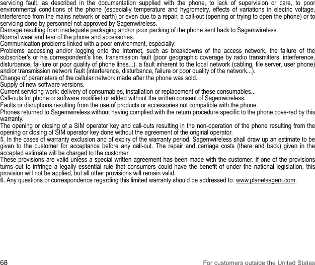 68 For customers outside the United Statesservicing fault, as described in the documentation supplied with the phone, to lack of supervision or care, to poor environmental conditions of the phone (especially temperature and hygrometry, effects of variations in electric voltage, interference from the mains network or earth) or even due to a repair, a call-out (opening or trying to open the phone) or to servicing done by personnel not approved by Sagemwireless.Damage resulting from inadequate packaging and/or poor packing of the phone sent back to Sagemwireless. Normal wear and tear of the phone and accessories. Communication problems linked with a poor environment, especially: Problems accessing and/or logging onto the Internet, such as breakdowns of the access network, the failure of the subscriber&apos;s or his correspondent&apos;s line, transmission fault (poor geographic coverage by radio transmitters, interference, disturbance, fai-lure or poor quality of phone lines...), a fault inherent to the local network (cabling, file server, user phone) and/or transmission network fault (interference, disturbance, failure or poor quality of the network...). Change of parameters of the cellular network made after the phone was sold. Supply of new software versions. Current servicing work: delivery of consumables, installation or replacement of these consumables... Call-outs for phone or software modified or added without the written consent of Sagemwireless. Faults or disruptions resulting from the use of products or accessories not compatible with the phone. Phones returned to Sagemwireless without having complied with the return procedure specific to the phone cove-red by this warranty. The opening or closing of a SIM operator key and call-outs resulting in the non-operation of the phone resulting from the opening or closing of SIM operator key done without the agreement of the original operator. 5. In the cases of warranty exclusion and of expiry of the warranty period, Sagemwireless shall draw up an estimate to be given to the customer for acceptance before any call-out. The repair and carriage costs (there and back) given in the accepted estimate will be charged to the customer. These provisions are valid unless a special written agreement has been made with the customer. If one of the provisions turns out to infringe a legally essential rule that consumers could have the benefit of under the national legislation, this provision will not be applied, but all other provisions will remain valid. 6. Any questions or correspondence regarding this limited warranty should be addressed to: www.planetsagem.com.