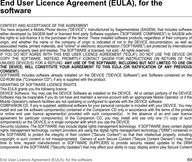 End User Licence Agreement (EULA), for the software 69End User Licence Agreement (EULA), for the softwareCONTEXT AND ACCEPTANCE OF THE AGREEMENTYou have acquired a Mobile Phone device (&quot;DEVICE&quot;), manufactured by Sagemwireless (SAGEM), that includes software either developed by SAGEM itself or licensed third party Software suppliers (&quot;SOFTWARE COMPANIES&quot;) to SAGEM with the rights to sub-licence it to the purchaser of the device. These installed software products, regardless of their company of origin, and whether the name or the company of origin is indicated of not in the DEVICE documentation, as well as associated media, printed materials, and &quot;online&quot; or electronic documentation (&quot;SOFTWARE&quot;) are protected by international intellectual property laws and treaties. The SOFTWARE is licensed, not sold.  All rights reserved. IF YOU DO NOT AGREE WITH THIS END USER LICENCE AGREEMENT (&quot;EULA&quot;), DO NOT USE THE DEVICE OR COPY THE SOFTWARE. INSTEAD, PROMPTLY CONTACT SAGEM FOR INSTRUCTIONS ON RETURN OF THE UNUSED DEVICE(S) FOR A REFUND. ANY USE OF THE SOFTWARE, INCLUDING BUT NOT LIMITED TO USE ON THE DEVICE, WILL CONSTITUTE YOUR AGREEMENT TO THIS EULA (OR RATIFICATION OF ANY PREVIOUS CONSENT). SOFTWARE includes software already installed on the DEVICE (&quot;DEVICE Software&quot;) and Software contained on the CD-ROM disk (&quot;Companion CD&quot;), if any is supplied with the product.  GRANTING OF SOFTWARE LICENCE RIGHTSThis EULA grants you the following licence: DEVICE Software. You may use the DEVICE Software as installed on the DEVICE.  All or certain portions of the DEVICE Software may be inoperable if you do not have and maintain a service account with an appropriate Mobile Operator, or if the Mobile Operator&apos;s network facilities are not operating or configured to operate with the DEVICE software.COMPANION CD. If any is supplied, additional software for your personal computer is included with your DEVICE. You may install and use the software component(s) contained in the Companion CD only in accordance with the terms of the printed or online end user licence agreement(s) provided with such component(s).  In the absence of an end user licence agreement for particular component(s) of the Companion CD, you may install and use only one (1) copy of such component(s) on the DEVICE or a single computer with which you use the DEVICE. Security Updates. The SOFTWARE may include digital rights management technology.  If SOFTWARE does contain digital rights management technology, content providers are using the digital rights management technology (&quot;DRM&quot;) contained in the SOFTWARE to protect the integrity of their content (&quot;Secure Content&quot;) so that their intellectual property, including copyright, in such content is not misappropriated.  Owners of such Secure Content (&quot;Secure Content Owners&quot;) may, from time to time, request manufacturers or SOFTWARE SUPPLIERS to provide security related updates to the DRM components of the SOFTWARE (&quot;Security Updates&quot;) that may affect your ability to copy, display and/or play Secure Content 