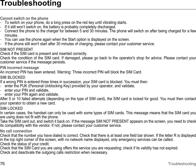 76 TroubleshootingTroubleshootingCannot switch on the phone -To switch on your phone, do a long press on the red key until vibrating starts. -If it still won’t switch on, the battery is probably completely discharged. -Connect the phone to the charger for between 5 and 30 minutes. The phone will switch on after being charged for a few minutes. -You can use the phone again when the Start option is displayed on the screen. -If the phone still won&apos;t start after 30 minutes of charging, please contact your customer service. SIM NOT PRESENTCheck if the SIM card is present and inserted correctly. Check the condition of the SIM card. If damaged, please go back to the operator&apos;s shop for advice. Please contact your customer service if the message persists. PIN incorrect messageAn incorrect PIN has been entered. Warning: Three incorrect PIN will block the SIM Card. SIM BLOCKEDIf a wrong PIN is entered three times in succession, your SIM card is blocked. You must then: -enter the PUK (Personal Unblocking Key) provided by your operator, and validate, -enter your PIN and validate, -enter your PIN again and validate. After 5 or 10 failed attempts (depending on the type of SIM card), the SIM card is locked for good. You must then contact your operator to obtain a new card.SIM LOCKEDIn certain cases, the handset can only be used with some types of SIM cards. This message means that the SIM card you are using does not fit with the phone. Take the SIM card out, and switch it back on. If the message SIM NOT PRESENT appears on the screen, you need to check its compatibility with the vendor. If not, please contact your customer service.No call connectionCheck that the number you have dialed is correct. Check that there is at least one field bar shown. If the letter R is displayed in the top right corner of the screen, with no network name displayed, only emergency services can be called. Check the status of your credit. Check that the SIM Card you are using offers the service you are requesting; check if its validity has not expired. Check and deactivate the outgoing calls restriction when necessary.