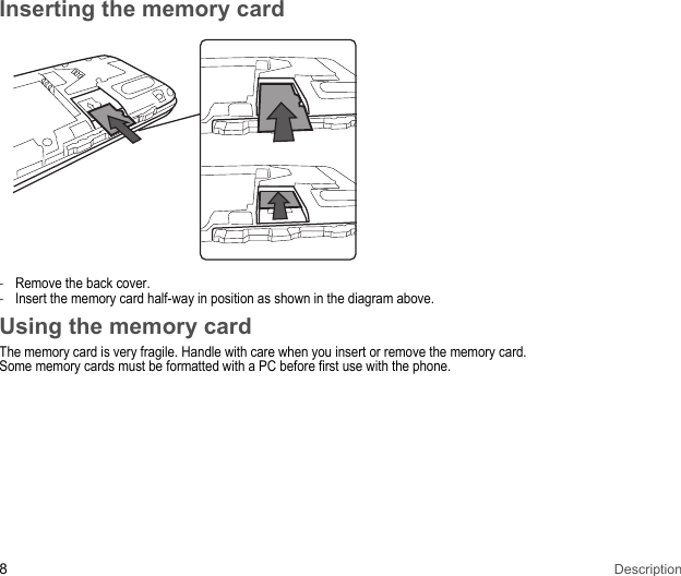 8DescriptionInserting the memory card-Remove the back cover. -Insert the memory card half-way in position as shown in the diagram above. Using the memory cardThe memory card is very fragile. Handle with care when you insert or remove the memory card.Some memory cards must be formatted with a PC before first use with the phone.