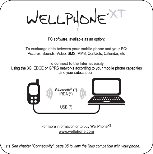 PC software, available as an option:To exchange data between your mobile phone and your PC:Pictures, Sounds, Video, SMS, MMS, Contacts, Calendar, etcTo connect to the Internet easilyUsing the 3G, EDGE or GPRS networks according to your mobile phone capacities and your subscriptionFor more information or to buy WellPhoneXTwww.wellphone.com(*) See chapter ”Connectivity”, page 35 to view the links compatible with your phone.Bluetooth® (*)IRDA (*)USB (*)