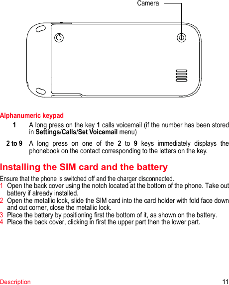 CameraDescription 11Alphanumeric keypadA long press on the key 1 calls voicemail (if the number has been stored in Settings/Calls/Set Voicemail menu)A long press on one of the 2 to 9 keys immediately displays the phonebook on the contact corresponding to the letters on the key.Installing the SIM card and the batteryEnsure that the phone is switched off and the charger disconnected.1Open the back cover using the notch located at the bottom of the phone. Take out battery if already installed.2Open the metallic lock, slide the SIM card into the card holder with fold face down and cut corner, close the metallic lock.3Place the battery by positioning first the bottom of it, as shown on the battery.4Place the back cover, clicking in first the upper part then the lower part.12 to 9