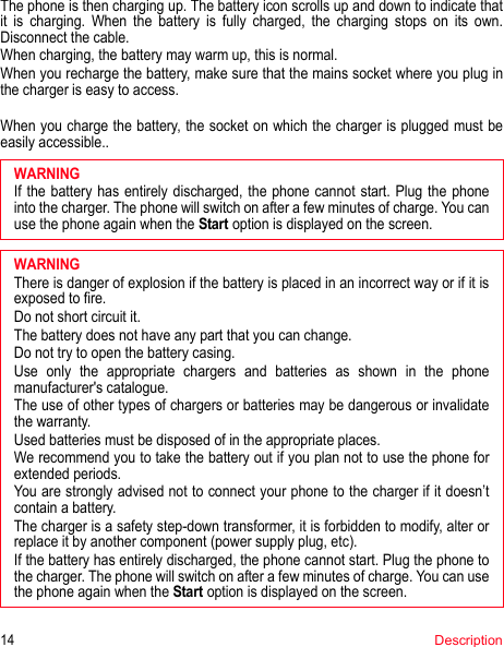 14DescriptionThe phone is then charging up. The battery icon scrolls up and down to indicate that it is charging. When the battery is fully charged, the charging stops on its own. Disconnect the cable.When charging, the battery may warm up, this is normal.When you recharge the battery, make sure that the mains socket where you plug in the charger is easy to access.When you charge the battery, the socket on which the charger is plugged must be easily accessible..If the battery has entirely discharged, the phone cannot start. Plug the phone into the charger. The phone will switch on after a few minutes of charge. You can use the phone again when the Start option is displayed on the screen.WARNINGThere is danger of explosion if the battery is placed in an incorrect way or if it is exposed to fire.Do not short circuit it.The battery does not have any part that you can change.Do not try to open the battery casing.Use only the appropriate chargers and batteries as shown in the phone manufacturer&apos;s catalogue.The use of other types of chargers or batteries may be dangerous or invalidate the warranty.Used batteries must be disposed of in the appropriate places. We recommend you to take the battery out if you plan not to use the phone for extended periods.You are strongly advised not to connect your phone to the charger if it doesn’t contain a battery.The charger is a safety step-down transformer, it is forbidden to modify, alter or replace it by another component (power supply plug, etc).If the battery has entirely discharged, the phone cannot start. Plug the phone to the charger. The phone will switch on after a few minutes of charge. You can use the phone again when the Start option is displayed on the screen.WARNING