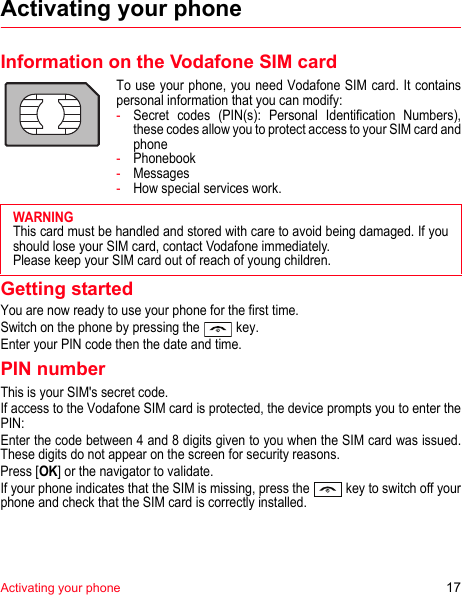 Activating your phone 17Activating your phoneInformation on the Vodafone SIM cardTo use your phone, you need Vodafone SIM card. It contains personal information that you can modify:-Secret codes (PIN(s): Personal Identification Numbers), these codes allow you to protect access to your SIM card and phone-Phonebook-Messages-How special services work.Getting startedYou are now ready to use your phone for the first time.Switch on the phone by pressing the   key.Enter your PIN code then the date and time.PIN numberThis is your SIM&apos;s secret code.If access to the Vodafone SIM card is protected, the device prompts you to enter the PIN:Enter the code between 4 and 8 digits given to you when the SIM card was issued. These digits do not appear on the screen for security reasons. Press [OK] or the navigator to validate. If your phone indicates that the SIM is missing, press the   key to switch off your phone and check that the SIM card is correctly installed.WARNINGThis card must be handled and stored with care to avoid being damaged. If you should lose your SIM card, contact Vodafone immediately.Please keep your SIM card out of reach of young children.