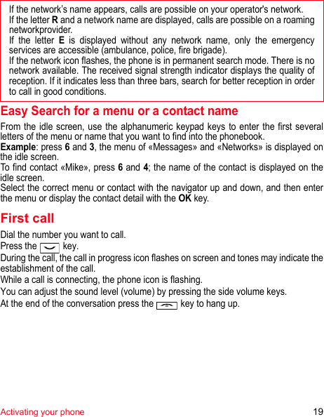 Activating your phone 19Easy Search for a menu or a contact nameFrom the idle screen, use the alphanumeric keypad keys to enter the first several letters of the menu or name that you want to find into the phonebook.Example: press 6 and 3, the menu of «Messages» and «Networks» is displayed on the idle screen.To find contact «Mike», press 6 and 4; the name of the contact is displayed on the idle screen.Select the correct menu or contact with the navigator up and down, and then enter the menu or display the contact detail with the OK key.First callDial the number you want to call.Press the   key. During the call, the call in progress icon flashes on screen and tones may indicate the establishment of the call.While a call is connecting, the phone icon is flashing.You can adjust the sound level (volume) by pressing the side volume keys.At the end of the conversation press the   key to hang up.If the network’s name appears, calls are possible on your operator&apos;s network.If the letter R and a network name are displayed, calls are possible on a roaming networkprovider. If the letter E is displayed without any network name, only the emergency services are accessible (ambulance, police, fire brigade).If the network icon flashes, the phone is in permanent search mode. There is no network available. The received signal strength indicator displays the quality of reception. If it indicates less than three bars, search for better reception in order to call in good conditions.