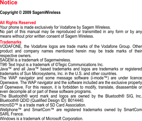 NoticeCopyright © 2009 SagemWirelessAll Rights ReservedYour phone is made exclusively for Vodafone by Sagem Wireless.No part of this manual may be reproduced or transmitted in any form or by any means without prior written consent of Sagem Wireless.TrademarksVODAFONE, the Vodafone logos are trade marks of the Vodafone Group. Other product and company names mentioned herein may be trade marks of their respective owners.SAGEM is a trademark of Sagemwireless.T9® Text Input is a trademark of ©Tegic Communications Inc.Java™ and all Java™ based trademarks and logos are trademarks or registered trademarks of Sun Microsystems, Inc. in the U.S. and other countries.The WAP navigator and some message software (i-mode™) are under licence Openwave. The WAP navigator and the software included are the exclusive property of Openwave. For this reason, it is forbidden to modify, translate, disassemble or even decompile all or part of these software programs.The Bluetooth® word mark and logos are owned by the Bluetooth® SIG, Inc. Bluetooth® QDID (Qualified Design ID): B014440.microSD™ is a trade mark of SD Card Association.Wellphone™ and SmartCom™ are registered trademarks owned by SmartCom SARL France.Windows is a trademark of Microsoft Corporation.